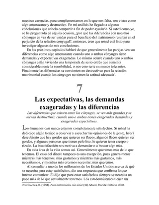 nuestras carencias, para complementarnos en lo que nos falta, son vistas como
algo amenazante y destructivo. En mi análisis he llegado a algunas
conclusiones que anhelo compartir a fin de poder ayudarle. Si usted como yo,
se ha preguntado en alguna ocasión, ¿por qué las diferencias con nuestros
cónyuges en vez de ser usadas para el beneficio del matrimonio resultan en el
perjuicio de la relación conyugal?, entonces, creo que usted está listo para
investigar algunas de mis conclusiones.
En los próximos capítulos hablaré de que generalmente las parejas ven sus
diferencias como algo amenazante cuando uno o ambos cónyuges tiene
demandas y expectativas exageradas. Lo mismo ocurre cuando uno o ambos
cónyuges están viviendo una temporada de serio estrés que aumenta
considerablemente la sensibilidad, o nos convierte en menos tolerantes.
Finalmente las diferencias se convierten en destructivas para la relación
matrimonial cuando los cónyuges no tienen la actitud adecuada7
.
7
Las expectativas, las demandas
exageradas y las diferencias
Las diferencias que existen entre los cónyuges, se ven más grandes y se
tornan destructivas, cuando uno o ambos tienen exageradas demandas y
exageradas expectativas.
Los humanos casi nunca estamos completamente satisfechos. Si usted ha
dedicado algún tiempo a observar y escuchar las opiniones de la gente, habrá
descubierto que hay gordos que quieren ser flacos, algunos flacos quieren ser
gordos, y algunas personas que tienen pelo liso, lo quieren tener crespo o
rizado. La insatisfacción nos motiva a demandar o a buscar algo más.
En toda área de la vida somos así. Generalmente queremos más de lo que
tenemos. El caso del dinero tampoco es una excepción, pues generalmente
mientras más tenemos, más gastamos y mientras más gastamos, más
necesitamos, y mientras más creemos necesitar, más queremos.
Al consultar a uno de los millonarios de los Estados Unidos acerca de qué
se necesita para estar satisfechos, dio una respuesta que confirma lo que
intento comunicar. Él dijo que para estar satisfechos siempre se necesita un
poco más de lo que actualmente tenemos. Los estadounidenses tienen un
7Hormachea, D. (1994). Para matrimonios con amor (36). Miami, Florida: Editorial Unilit.
 