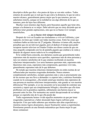 descriptivo dicho que dice: «los pastos de lejos se ven más verdes». Todos
estamos de acuerdo que es real que lo que está a la distancia, lo que no está a
nuestro alcance, generalmente parece mejor que lo que tenemos, por eso
anhelamos tenerlo, aunque en la realidad no sea algo diferente de lo que ya
tenemos, pero de lejos luce diferente.
Muchas veces tenemos algo bueno, pero buscamos aquello que tiene otro,
porque a la distancia se ve mejor. Debo advertir que no estoy diciendo que no
debemos tener grandes aspiraciones, sino que no es bueno vivir siempre
insatisfechos.
… no es bueno vivir siempre insatisfechos.
Después de vivir en Ecuador nos trasladamos a vivir en California, y por
supuesto, tuvimos que vender casi todas nuestras cosas. Entre las cosas que
vendimos había un televisor de 27 pulgadas. Mientras vivíamos allá, muchos
pensaban que era un televisor gigante, pero al dedicar el tiempo para poder
recuperar nuestro televisor en Estados Unidos nos dimos cuenta de que era
muy pequeño comparado con los de pantalla gigante que estaban a la venta y
después de algunos meses todavía no lo comprábamos.
Si la verdad fuera conocida, nos daríamos cuenta que generalmente todos
esperamos más de nuestros seres queridos, esperamos más de otras personas y
rara vez estamos satisfechos de lo que estamos recibiendo en nuestras
relaciones interpersonales. Los seres humanos queremos más, esperamos más.
Queremos más cosas, esperamos más comprensión, queremos vivir más,
generalmente esperamos más de lo que debemos.
He notado que nuestras relaciones interpersonales no están exentas de ser
influenciadas por nuestras exageradas demandas. Nunca estamos
completamente satisfechos, siempre queremos más y esta es precisamente una
de las razones que nos lleva a demandar o a esperar más y sentirnos frustrados
cuando no lo conseguimos. ¿Ha notado usted que mientras más esperamos de
una persona en nuestras relaciones interpersonales, más grande se ven nuestras
diferencias? Por ejemplo, si yo me encuentro en la necesidad de contratar una
secretaria y espero que sea completamente bilingüe y descubro que ella tiene
problemas con la gramática española, súbitamente una barrera mayor se
presentó entre los dos. Por momentos me sentiré decepcionado de su trabajo
porque yo esperaba más de lo que ella puede dar.
Todos seguramente hemos vivido aquellos momentos en que por tener
exageradas expectativas y haber alcanzado bajos logros sufrimos gran
decepción. Creo que todos sabemos que mientras más altas expectativas y
mientras menos logros alcanzamos, mayor frustración vamos a experimentar.
Permítanme ponerlo en una fórmula matemática que ilustra mejor lo que
deseo comunicar:
 