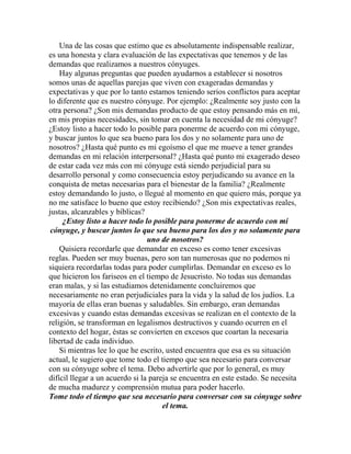 Una de las cosas que estimo que es absolutamente indispensable realizar,
es una honesta y clara evaluación de las expectativas que tenemos y de las
demandas que realizamos a nuestros cónyuges.
Hay algunas preguntas que pueden ayudarnos a establecer si nosotros
somos unas de aquellas parejas que viven con exageradas demandas y
expectativas y que por lo tanto estamos teniendo serios conflictos para aceptar
lo diferente que es nuestro cónyuge. Por ejemplo: ¿Realmente soy justo con la
otra persona? ¿Son mis demandas producto de que estoy pensando más en mí,
en mis propias necesidades, sin tomar en cuenta la necesidad de mi cónyuge?
¿Estoy listo a hacer todo lo posible para ponerme de acuerdo con mi cónyuge,
y buscar juntos lo que sea bueno para los dos y no solamente para uno de
nosotros? ¿Hasta qué punto es mi egoísmo el que me mueve a tener grandes
demandas en mi relación interpersonal? ¿Hasta qué punto mi exagerado deseo
de estar cada vez más con mi cónyuge está siendo perjudicial para su
desarrollo personal y como consecuencia estoy perjudicando su avance en la
conquista de metas necesarias para el bienestar de la familia? ¿Realmente
estoy demandando lo justo, o llegué al momento en que quiero más, porque ya
no me satisface lo bueno que estoy recibiendo? ¿Son mis expectativas reales,
justas, alcanzables y bíblicas?
¿Estoy listo a hacer todo lo posible para ponerme de acuerdo con mi
cónyuge, y buscar juntos lo que sea bueno para los dos y no solamente para
uno de nosotros?
Quisiera recordarle que demandar en exceso es como tener excesivas
reglas. Pueden ser muy buenas, pero son tan numerosas que no podemos ni
siquiera recordarlas todas para poder cumplirlas. Demandar en exceso es lo
que hicieron los fariseos en el tiempo de Jesucristo. No todas sus demandas
eran malas, y si las estudiamos detenidamente concluiremos que
necesariamente no eran perjudiciales para la vida y la salud de los judíos. La
mayoría de ellas eran buenas y saludables. Sin embargo, eran demandas
excesivas y cuando estas demandas excesivas se realizan en el contexto de la
religión, se transforman en legalismos destructivos y cuando ocurren en el
contexto del hogar, éstas se convierten en excesos que coartan la necesaria
libertad de cada individuo.
Si mientras lee lo que he escrito, usted encuentra que esa es su situación
actual, le sugiero que tome todo el tiempo que sea necesario para conversar
con su cónyuge sobre el tema. Debo advertirle que por lo general, es muy
difícil llegar a un acuerdo si la pareja se encuentra en este estado. Se necesita
de mucha madurez y comprensión mutua para poder hacerlo.
Tome todo el tiempo que sea necesario para conversar con su cónyuge sobre
el tema.
 