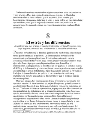 Todo matrimonio se encontrará en algún momento en estas circunstancias
y doy gracias a Dios que en nuestro matrimonio tenemos la libertad de
conversar sobre el tema cada vez que es necesario. Para ustedes que
honestamente piensan que tratar por sí solos el tema podría ser más perjudicial
que saludable, creo que la mejor solución sería tener una plática con un
consejero que les ayudará a poner sus respectivas demandas en el equilibrio
adecuado8
.
8
El estrés y las diferencias
Es evidente que más grande es nuestra tendencia a ver las diferencias como
algo negativo, mientras más estresante es la situación que vivimos.
Pensamos correctamente si decimos que nunca ha existido una sociedad con
tantas posibilidades de estresarnos. La forma sencilla de vida ha sido
reemplazada por las complicaciones. Existe más movimiento, menos
descanso; demasiada televisión, poco sueño; excesivo involucramiento, poco
ejercicio físico. Agregue a esto la presión financiera, los ruidos, el
materialismo, la drogadicción, la muerte de un ser querido, el temor al cáncer,
el SIDA y la delincuencia, y reste todo lo que estamos perdiendo, reste aquello
que antes fue el apoyo de la familia. Reste la desunión familiar, la rebeldía de
los hijos, la inmoralidad de los padres, el excesivo involucramiento y
multiplíquelo por 365 días del año y descubrirá por qué el estrés es nuestro
eterno compañero.
Queridos amigos, hay muchas cosas de qué preocuparse, hay mucho por
qué estar ansioso. Si usted es como yo, es posible que una gran úlcera sea su
constante recordatorio de que debe reducir el ritmo con que va caminando en
la vida. Tendemos a creernos superdotados, superpoderosos. Me causó mucha
risa escuchar en las noticias que en la tira cómica conocida como Superman,
que ha permanecido durante tantos años como compañera de ávidos lectores
apasionados por las aventuras que terminan bien, hasta el famoso y
«todopoderoso superhombre» iba a morir. Lamentablemente ese puede ser
nuestro final si no damos la importancia que tienen la tranquilidad y la paz.
Aunque las causas de este levantamiento emocional y físico, de este
sentimiento de incapacidad e impotencia para enfrentar las demandas del
diario vivir, pueden ser diferentes en cada individuo, y muy distintas que las
8Hormachea, D. (1994). Para matrimonios con amor (44). Miami, Florida: Editorial Unilit.
 