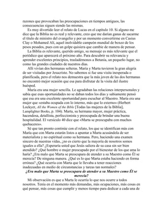razones que provocaban las preocupaciones en tiempos antiguos, las
consecuencias siguen siendo las mismas.
Es muy divertido leer el relato de Lucas en el capítulo 10. Si alguno me
dice que la Biblia no es real y relevante, creo que me darían ganas de sacarme
el título de ministro del evangelio y por un momento convertirme en Casius
Clay o Mohamed Alí, aquel inolvidable campeón mundial de boxeo de los
pesos pesados, pues con un golpe quisiera que cambie de manera de pensar.
La Biblia es relevante, querido amigo, su mensaje es más relevante que el
periódico que aparecerá el próximo año. Para descubrir su relevancia y
aprender excelentes principios, trasladémonos a Betania, un pequeño lugar, no
como las grandes ciudades de nuestros días.
Allí vivían dos hermanas solteras. María y Marta tuvieron la gran alegría
de ser visitadas por Jesucristo. No sabemos si fue una visita inesperada o
planificada, pero el relato nos demuestra que la más joven de las dos hermanas
no encontró mejor ocasión que esa para disfrutar de la visita del ilustre
huésped.
María era una mujer sencilla. Le agradaban las relaciones interpersonales y
sabía que esas oportunidades no se daban todos los días y sabiamente pensó
que esa era una excelente oportunidad para escuchar al Maestro. María era una
mujer que «estaba ocupada con lo interno, más que lo externo» (Herbert
Lockyer, All the Women of the Bible [Todas las mujeres de la Biblia],
Lamplighter Books, p. 104). Marta, su hermana mayor, mujer práctica,
hacendosa, detallista, perfeccionista y preocupada de brindar una buena
hospitalidad. El versículo 40 dice que «Marta se preocupaba con muchos
quehaceres».
Sé que tan pronto continúe con el relato, los que se identifican más con
María que con Marta estarán listos a apuntar a Marta acusándola de ser
materialista y no espiritual como su hermana. Pero, haciendo una examen
sincero de nuestras vidas, ¿no es cierto que la mayoría de nosotros somos
iguales a ella? ¿Esperaría usted que Jesús saliera de su casa sin ser bien
atendido? ¿Qué hombre o mujer preocupado por el bienestar de los que ama lo
haría? ¿Era malo que Marta se preocupara de atender a su Maestro como Él se
merecía? De ninguna manera. ¿Qué es lo que Marta estaba haciendo en forma
errónea? ¿Qué ocurría con Marta que le llevaba a tener reacciones
inadecuadas en medio de circunstancias y tareas tan normales?
¿Era malo que Marta se preocupara de atender a su Maestro como Él se
merecía?
Mi observación es que a Marta le ocurría lo que nos ocurre a todos
nosotros. Tenía en el momento más demandas, más ocupaciones, más cosas en
qué pensar, más cosas que cumplir y menos tiempo para dedicar a cada una de
 