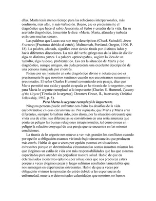 ellas. Marta tenía menos tiempo para las relaciones interpersonales, más
confusión, más afán, y más turbación. Bueno, ese es precisamente el
diagnóstico que hace el sabio Jesucristo, el Señor y creador de la vida. En su
acertado diagnóstico, Jesucristo le dice: «Marta, Marta, afanada y turbada
estás con muchas cosas».
Las palabras que Lucas usa son muy descriptivas (Chuck Swindoll, Stress
Fractures [Fracturas debido al estrés], Multnomah, Portland, Oregon, 1990. P.
18). La palabra, afanada, significa estar siendo tirada por distintos lados y
hacia diferentes direcciones. La raíz del verbo griego nos da la idea de dividir
algo en distintas partes. La palabra «preocupaba», sugiere la idea de un
tumulto, algo ruidoso, problemático. Esa era la situación de Marta y ese
diagnóstico, aunque antiguo, sin duda presenta una excelente descripción de
una persona manejada por el estrés.
Piense por un momento en este diagnóstico divino y notará que eso es
precisamente lo que nosotros sentimos cuando nos encontramos sumamente
presionados. El señor Charles Hummel comentando este pasaje, dice que
Marta permitió una caída y quedó atrapada en la «tiranía de lo urgente», pues
para Marta lo urgente reemplazó a lo importante (Charles E. Hummel, Tyranny
of the Urgent [Tiranía de lo urgente], Downers Grove, IL, Intervarsity Christian
Fellowship, 1967, p. 5).
Para Marta lo urgente reemplazó lo importante.
Ninguna persona puede enfrentar con éxito los desafíos de la vida
encontrándose en esas circunstancias. Por supuesto, que Marta y María eran
diferentes, siempre lo habían sido, pero ahora, por la situación estresante que
vivía una de ellas, sus diferencias se convirtieron en una seria amenaza que
ponía en peligro las buenas relaciones interpersonales, tal como ponen en
peligro la relación conyugal de una pareja que se encuentra en las mismas
condiciones.
La tiranía de lo urgente nos mueve a ver más grandes los conflictos cuando
por opción u obligación estamos viviendo bajo circunstancias que producen
más estrés. Hablo de que a veces por opción estamos en situaciones
estresantes porque en determinadas circunstancias somos nosotros mismos los
que elegimos un estilo de vida con más responsabilidades que las que estamos
capacitados para atender sin perjudicar nuestra salud. Hablo de que en
determinados momentos optamos por situaciones que nos producen estrés
porque a veces elegimos pecar y luego sufrimos resultados lamentables que
nos sumergen en experiencias estresantes. Hablo de que a veces por
obligación vivimos temporadas de estrés debido a las experiencias de
enfermedad, muerte o determinadas calamidades que nosotros no hemos
 