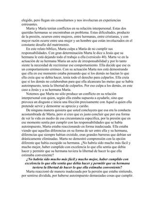 elegido, pero llegan sin consultarnos y nos involucran en experiencias
estresantes.
Marta y María tenían conflictos en su relación interpersonal. Estas dos
queridas hermanas se encontraban en problema. Estas dificultades, producto
de la presión, ocurren entre mujeres, entre hermanas, entre cristianas, y con
mayor razón ocurre entre una mujer y un hombre que están involucrados en el
constante desafío del matrimonio.
En este relato bíblico, Marta culpa a María de no cumplir sus
responsabilidades. Con gran determinación Marta le dice a Jesús que su
hermana le está dejando todo el trabajo a ella (versículo 40). Marta ve en la
actuación de su hermana María un acto de irresponsabilidad y por lo tanto
siente la necesidad de recriminar ese comportamiento. Ella decide que ese es
un comportamiento erróneo. Con su actuación Marta nos está demostrando
que ella en ese momento estaba pensando que si los demás no hacían lo que
ella creía que se debía hacer, tenía todo el derecho para culparlos. Ella creía
que si los demás no colaboraban para que ella alcanzara las metas que se había
autoimpuesto, tenía la libertad de culparlos. Por eso culpa a los demás, en este
caso a Jesús y a su hermana María.
Notemos que Marta no sólo produce un conflicto en su relación
interpersonal con quien, según ella estaba supuesta a ayudarle, sino que
provoca un disgusto e inicia una fricción precisamente con Aquel a quien ella
pretende servir y demostrar su aprecio y cariño.
De ninguna manera quisiera que usted concluyera que esa era la conducta
acostumbrada de Marta, pero sí creo que es justo concluir que por esa forma
de ver la vida en medio de esa circunstancia específica, por la presión que en
ese momento sentía por cumplir con las responsabilidades que se había
autoimpuesto, Marta estaba reaccionando en forma inadecuada. Ella estaba
viendo que aquellas diferencias en su forma de ser entre ella y su hermana,
diferencias que siempre habían existido, eran grandes barreras que debían ser
drásticamente eliminadas. Marta no demostró comprensión con la opción
diferente que había escogido su hermana. ¿No habría sido mucho más fácil y
mucho mejor, haber cumplido con excelencia lo que ella sentía que debía
hacer y permitir que su hermana tuviera la libertad de hacer lo que ella
estimaba conveniente?
¿No habría sido mucho más fácil y mucho mejor, haber cumplido con
excelencia lo que ella sentía que debía hacer y permitir que su hermana
tuviera la libertad de hacer lo que ella estimaba conveniente?
Marta reaccionó de manera inadecuada por la persión que estaba sintiendo,
por sentirse dividida, por haberse autoimpuesto demasiadas cosas que cumplir.
 