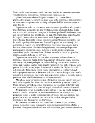 Marta estaba reaccionando como lo hacemos muchas veces nosotros cuando
voluntariamente nos metemos en las mismas circunstancias.
¿No se ha encontrado usted alguna vez como yo, o como Marta,
planteándose excesivas metas? Sin duda usted se ha encontrado por momentos
en situaciones en que no tiene opción y es imprescindible tomar un nuevo y
gran desafío.
Seguramente se ha encontrado en un momento en que debido a lo grande e
importante que ese desafío es, está produciendo una gran cantidad de estrés
que si no es adecuadamente manejado le hará ver que las diferencias que tiene
con su cónyuge son más grandes que las que está determinado a resistir. ¿No
ha llegado en determinados momentos a sentir impotencia ante la
imposibilidad de cumplir con sus autoimposiciones? En esos momentos, ¿no
ha sentido que llega la frustración, frustración que se traduce en enojo, ira,
demandas, y culpas? ¿No ha tenido también reacciones inadecuadas que le
llevan a amenazar sus relaciones interpersonales, amenaza que le produce
preocupación, preocupación que aumenta el estrés, estrés que produce
ausencia de sueño, deseos de llorar, dolores musculares, ansiedad, gastritis,
úlceras, enfermedades de los nervios?
Seguramente usted se ha encontrado o se encuentra ahora mismo en
momentos en que no puede dormir ni descansar. Momentos en que se siente
enfermo y está preocupado por las enfermedades y esto aumenta su estrés y
siente que va dando vueltas en un círculo vicioso del cual nadie le puede sacar
porque debe salir por su propia determinación o esfuerzo. Círculo del cual
debemos salir de la misma forma en que nos metimos, y con la ayuda del
único que puede ayudarnos. Debemos salir con la ayuda de Aquel que cuando
está junto a nosotros, no hay batalla que no podamos ganar, ni montaña que no
podamos subir, ni diferencias que no podamos entender.
Me refiero a ese Ser único que por estar junto a nosotros siempre nos hace
estar en la mayoría. Ese Señor que con amor, sabiduría, y ternura, orientó a
Marta para que aprendiera a vivir en medio de las tensiones de la vida y con
una persona diferente a ella y aun así seguir manteniendo un amor fraternal.
No piense ni por un momento que éste sólo es el caso de Marta, porque en
nuestras propias circunstancias, mientras más demandas tenemos, más
propensos somos al estrés, y mientras más estresados nos encontramos, más
profundos se ven los abismos, más oscuras las noches, más grandes las
montañas y más destructivas las diferencias.
Es cierto que en un mundo tan competitivo como en el que vivimos,
existen momentos en que es necesario asumir mayores responsabilidades, y
junto con ellas aparecerán situaciones más estresantes, pero también es nuestra
 