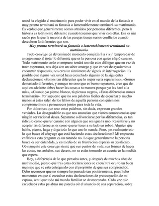 usted ha elegido el matrimonio para poder vivir en el mundo de la fantasía o
muy pronto terminará su fantasía o lamentablemente terminará su matrimonio.
Es verdad que generalmente somos atraídos por personas diferentes, pero la
historia es totalmente diferente cuando tenemos que vivir con ellas. Esa es una
razón por la que la mayoría de las parejas tienen serios conflictos cuando
descubren lo diferentes que son.
Muy pronto terminará su fantasía o lamentablemente terminará su
matrimonio.
Todo cónyuge en determinado momento comenzará a vivir temporadas de
antagonismo al notar lo diferente que es la persona con quien eligió casarse.
Todo matrimonio tarde o temprano tendrá uno de esos diálogos que en vez de
traer esperanza, nos deja con un sabor amargo y que en vez de ayudarnos a
encontrar respuestas, nos crea un sinnúmero de signos de interrogación. Es
posible que alguna vez usted haya escuchado algunas de la siguientes
declaraciones: «Somos tan diferentes que lo mejor sería separarnos», «Somos
demasiado diferentes, y aunque no creo que es bueno separarse, creo que de
aquí en adelante debes hacer las cosas a tu manera porque yo las haré a la
mía», «Cuando yo pienso blanco, tú piensas negro», «Estas diferencias nunca
terminarán». Por supuesto que no son palabras fáciles de escuchar y mucho
menos si éstas salen de los labios de aquella persona con quien nos
comprometimos a permanecer juntos para toda la vida.
Por dolorosas que sean estas palabras, sin duda, expresan grandes
verdades. Lo desagradable es que nos anuncian que vienen consecuencias que
ningún ser racional desea. Separarse o divorciarse por las diferencias, es tan
ridículo como querer casarse con alguien que sea igual a uno. Resentirse y no
aceptar las diferencias es como querer tener a su lado un robot. Alguien que
hable, piense, haga y diga todo lo que uno le mande. Pero, ¿es realmente eso
lo que busca el cónyuge que está haciendo estas declaraciones? Mi respuesta
enfática a esta pregunta es un rotundo no. Lo que generalmente la persona
busca es ser entendida, y en medio de su frustración expresa su desaliento.
Obviamente este cónyuge siente que sus puntos de vista, sus formas de hacer
las cosas, sus anhelos, sus deseos, no se están tomando en cuenta en la medida
que espera.
Hoy, a diferencia de lo que pensaba antes, y después de muchos años de
matrimonio, pienso que tras estas declaraciones se encuentra oculto un buen
mensaje que se está entregando con el propósito de que sea comprendido.
Debo reconocer que no siempre he pensado tan positivamente, pues hubo
momentos en que al escuchar estas declaraciones de preocupación de mi
esposa, sentí que todo mi mundo familiar se desmoronaba. Cada vez que
escuchaba estas palabras me parecía oír el anuncio de una separación, sobre
 