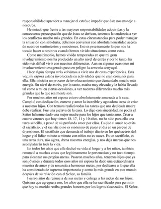 responsabilidad aprender a manejar el estrés e impedir que éste nos maneje a
nosotros.
He notado que frente a las mayores responsabilidades adquiridas y la
consecuente preocupación que de éstas se derivan, tenemos la tendencia a ver
los conflictos mucho más grandes. En estas circunstancias para poder manejar
la situación con sabiduría, debemos conversar con absoluta honestidad acerca
de nuestros sentimientos y emociones. Eso es precisamente lo que nos ha
tocado hacer a nosotros cuando hemos vivido situaciones como estas.
Como matrimonio, hemos vivido temporadas en que mi gran
involucramiento nos ha producido un alto nivel de estrés y por lo tanto, ha
sido más difícil vivir con nuestras diferencias. Aun en algunas ocasiones mi
involucramiento exagerado puso en peligro la armonía conyugal.
Hace algún tiempo atrás volvimos a vivir una de estas experiencias. Esta
vez, mi esposa estaba involucrada en actividades que no eran comunes para
ella. Ella iniciaba un proceso de involucramiento que demandaba mucho más
energía. Su nivel de estrés, por lo tanto, estaba muy elevado y le había llevado
tal como a mí en ciertas ocasiones, a ver nuestras diferencias mucho más
grandes que lo que realmente son.
Por muchos años mi esposa estuvo absolutamente amarrada a la casa.
Cumplió con dedicación, esmero y amor la increíble y agotadora tarea de criar
a nuestros hijos. Con ternura realizó todas las tareas que una dedicada madre
debe realizar. Fue una esclava de la casa. Lo digo con sinceridad, no podía el
Señor haberme dado una mejor madre para los hijos que tanto amo. Criar a
cuatro varones que hoy tienen 18, 17, 11 y 10 años, no ha sido para ella una
tarea sencilla, a pesar de su profundo amor por ellos. Es que el amor no evita
el sacrificio, y el sacrificio no es sinónimo de pasar el día en un parque de
diversiones. El sacrificio que demanda el trabajo diario en los quehaceres del
hogar y el lidiar minuto a minuto con niños no es suave. Es un sacrificio, es
una tarea dura, nos agota, drena nuestras energías, y nos deja marcas que nos
acompañarán toda la vida.
En todos los años que ella dedicó su vida al hogar y a los niños, también
renunció a muchas cosas que legítimamente le pertenecían y no tuvo tiempo
para alcanzar sus propias metas. Pasaron muchos años, tenemos hijos que ya
son jóvenes y durante todos esos años mi esposa ha dado una extraordinaria
muestra de amor y de renuncia a hermosas metas, por dedicarse a lo que ella
ha considerado de suprema importancia y como lo más grande en este mundo
después de su relación con el Señor, su familia.
Fueron años de renuncia de sus metas y entrega a las metas de sus hijos.
Quisiera que agregue a eso, los años que ella se ha sacrificado para permitir
que hoy su marido reciba grandes honores por los logros alcanzados. El Señor,
 