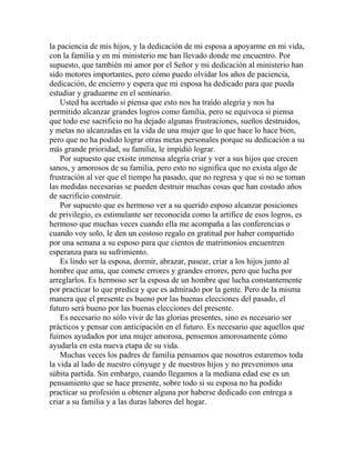 la paciencia de mis hijos, y la dedicación de mi esposa a apoyarme en mi vida,
con la familia y en mi ministerio me han llevado donde me encuentro. Por
supuesto, que también mi amor por el Señor y mi dedicación al ministerio han
sido motores importantes, pero cómo puedo olvidar los años de paciencia,
dedicación, de encierro y espera que mi esposa ha dedicado para que pueda
estudiar y graduarme en el seminario.
Usted ha acertado si piensa que esto nos ha traído alegría y nos ha
permitido alcanzar grandes logros como familia, pero se equivoca si piensa
que todo ese sacrificio no ha dejado algunas frustraciones, sueños destruidos,
y metas no alcanzadas en la vida de una mujer que lo que hace lo hace bien,
pero que no ha podido lograr otras metas personales porque su dedicación a su
más grande prioridad, su familia, le impidió lograr.
Por supuesto que existe inmensa alegría criar y ver a sus hijos que crecen
sanos, y amorosos de su familia, pero esto no significa que no exista algo de
frustración al ver que el tiempo ha pasado, que no regresa y que si no se toman
las medidas necesarias se pueden destruir muchas cosas que han costado años
de sacrificio construir.
Por supuesto que es hermoso ver a su querido esposo alcanzar posiciones
de privilegio, es estimulante ser reconocida como la artífice de esos logros, es
hermoso que muchas veces cuando ella me acompaña a las conferencias o
cuando voy solo, le den un costoso regalo en gratitud por haber compartido
por una semana a su esposo para que cientos de matrimonios encuentren
esperanza para su sufrimiento.
Es lindo ser la esposa, dormir, abrazar, pasear, criar a los hijos junto al
hombre que ama, que comete errores y grandes errores, pero que lucha por
arreglarlos. Es hermoso ser la esposa de un hombre que lucha constantemente
por practicar lo que predica y que es admirado por la gente. Pero de la misma
manera que el presente es bueno por las buenas elecciones del pasado, el
futuro será bueno por las buenas elecciones del presente.
Es necesario no sólo vivir de las glorias presentes, sino es necesario ser
prácticos y pensar con anticipación en el futuro. Es necesario que aquellos que
fuimos ayudados por una mujer amorosa, pensemos amorosamente cómo
ayudarla en esta nueva etapa de su vida.
Muchas veces los padres de familia pensamos que nosotros estaremos toda
la vida al lado de nuestro cónyuge y de nuestros hijos y no prevenimos una
súbita partida. Sin embargo, cuando llegamos a la mediana edad ese es un
pensamiento que se hace presente, sobre todo si su esposa no ha podido
practicar su profesión u obtener alguna por haberse dedicado con entrega a
criar a su familia y a las duras labores del hogar.
 