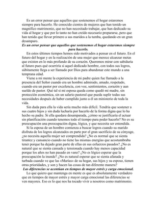 Es un error pensar que aquellos que sostenemos el hogar estaremos
siempre para hacerlo. He conocido cientos de mujeres que han tenido un
magnífico matrimonio, que no han necesitado trabajar, que han dedicado su
vida al hogar y que por lo tanto no han creído necesario prepararse, pero que
han tenido que llevar primero a sus maridos a la tumba, quedando en un gran
desamparo.
Es un error pensar que aquellos que sostenemos el hogar estaremos siempre
para hacerlo.
En estos últimos tiempos hemos sido motivados a pensar en el futuro. En el
futuro del hogar y en la realización de una mujer que merece alcanzar metas
que existen en lo más profundo de su corazón. Queremos mirar con sabiduría
al futuro pues qué ocurriría si aquel dedicado hombre, con todos sus logros,
súbitamente llega a ser llamado por Dios para abandonar este mundo a una
temprana edad.
Viene a mi mente la experiencia de mi padre quien fue llamado a la
presencia del Señor cuando era un hombre admirado, amado, respetado,
cuando era un pastor por excelencia, con voz, sentimientos, corazón y aun
sueldo de pastor. Qué tal si mi esposa queda como quedó mi madre, sin
protección económica, sin un salario pastoral que pueda suplir todas sus
necesidades después de haber cumplido junto a él un ministerio de toda la
vida.
Sin duda para ella la vida sería mucho más difícil. Tendría que sostener a
sus cuatro hijos y sin duda lucharía por hacerlo de la forma digna que lo ha
hecho su padre. Si ella quedara desamparada, ¿cómo se justificaría el actuar
sin planificación cuando tenemos todo el tiempo para poder hacerlo? No es su
preocupación una preocupación digna, lógica, y que necesita ser entendida.
Si la esposa de un hombre comienza a buscar logros cuando su marido
disfruta de los logros alcanzados en parte por el gran sacrificio de su cónyuge,
¿no necesita aquella mujer ser comprendida? ¿No es normal que se sienta
tirantez y cansancio cuando no tiene las mismas energías que acostumbraba
tener porque ha dejado gran parte de ellas en sus esfuerzos pasados? ¿No es
natural que se sienta cansada y tensionada cuando hay menos capacidad
porque los años no han pasado en vano? ¿No es lógico esperar que la
preocupación la inunde? ¿No es natural esperar que se sienta afanada y
turbada cuando ve que las «Marías» de su hogar, sus hijos y su esposo, tienen
otras prioridades, y son y hacen las cosas de tan diferente manera?
Las diferencias se acentúan en tiempos de mayor estrés y carga emocional.
Lo que quiero que mantenga en mente es que es absolutamente verdadero
que en tiempos de mayor estrés y mayor carga emocional las diferencias se
ven mayores. Eso es lo que nos ha tocado vivir a nosotros como matrimonio.
 
