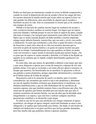 Podría ser fatal para un matrimonio cuando no existe la debida comprensión y
cuando no existe la disposición del uno de ayudar a llevar las cargas del otro.
En nuestra situación la mucha tensión que recaía sobre mi esposa le hizo ver
más grandes las diferencias, pero necesitaba de alguien que le ayudara a
facilitarle un poco la vida. Esto es exactamente lo mismo que yo he sentido en
mis tiempos de estrés.
Debido a la decisión de cambiar nuestro lugar de residencia de un país a
otro, existieron muchos cambios en nuestro hogar. Era lógico que mi esposa
estuviera afanada y turbada porque la casa no tenía el aspecto de antes, cuando
ella tenía el tiempo y las energías para mantenerla como árbol de Navidad. Es
lógico que se sienta cansada después de haber perdido a nuestra empleada,
aunque mejor debería llamarle, nuestra hija, que nos amó y sirvió, con cariño
y dedicación. Es justo que extrañemos a una chica a quien llevamos a los pies
de Jesucristo y pasó cinco años de su vida con nosotros, persona que se
convirtió en parte de nuestra familia y en quien mi esposa invirtió una gran
parte de su tiempo. Lamentablemente tuvo que quedarse en Quito sin poder
venir con nosotros y seguir siendo la necesaria ayuda para nuestro hogar. ¿No
es justo que mi esposa se sienta cansada y dolorida, si el Señor le ha dejado un
aguijón en su columna que le impide cumplir determinados quehaceres sin
sufrir dolor?
En estos días, más que nunca, he aprendido a admirar a una mujer que amo
y que estoy dispuesto a apoyar aun a costa de renunciar a algunas de mis más
grandes metas. Creo que es su tiempo y así como ella nos apoyó a nosotros, es
tiempo que nosotros, los beneficiados de su sacrificio, le apoyemos a ella en
sus grandes y justos propósitos, porque capacidad, determinación y constancia
no le faltan a pesar de la falta de energía.
Desconozco cuál es la situación de usted y su familia; pero si existen
coincidencias, me encantaría que usted se una a mis propósitos y determine
ser uno de aquellos hombres cristianos que despreciamos el machismo y sus
distintas manifestaciones y que no sólo disfrutamos de los sacrificios de
nuestras esposas, sino que también estamos listos a sacrificarnos por ellas. Sea
usted uno de aquellos que hemos decidido proveer mucho más que sólo el
sustento económico de nuestra familia, sea uno de ellos que ha decidido amar
integralmente a su esposa y que está listo a realizar cualquier sacrificio
personal por contribuir a su desarrollo como mujer.
Si usted es uno de los que está satisfecho con otorgar solamente el apoyo
económico, sin otorgar un apoyo integral, usted está limitando su amor a una
obligación y le suplico que transcienda esos límites. Sin duda, el solo hecho de
trabajar con dedicación es un gran sacrificio que incluye grandes demandas,
pero hay mucho más que podemos ofrecer a quienes amamos.
 