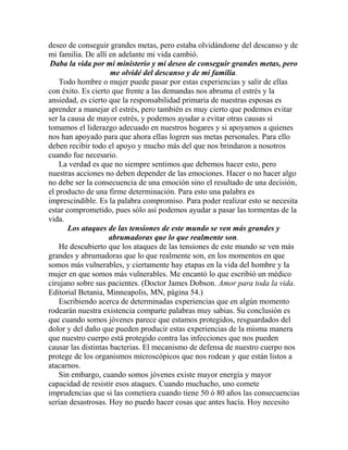 deseo de conseguir grandes metas, pero estaba olvidándome del descanso y de
mi familia. De allí en adelante mi vida cambió.
Daba la vida por mi ministerio y mi deseo de conseguir grandes metas, pero
me olvidé del descanso y de mi familia.
Todo hombre o mujer puede pasar por estas experiencias y salir de ellas
con éxito. Es cierto que frente a las demandas nos abruma el estrés y la
ansiedad, es cierto que la responsabilidad primaria de nuestras esposas es
aprender a manejar el estrés, pero también es muy cierto que podemos evitar
ser la causa de mayor estrés, y podemos ayudar a evitar otras causas si
tomamos el liderazgo adecuado en nuestros hogares y si apoyamos a quienes
nos han apoyado para que ahora ellas logren sus metas personales. Para ello
deben recibir todo el apoyo y mucho más del que nos brindaron a nosotros
cuando fue necesario.
La verdad es que no siempre sentimos que debemos hacer esto, pero
nuestras acciones no deben depender de las emociones. Hacer o no hacer algo
no debe ser la consecuencia de una emoción sino el resultado de una decisión,
el producto de una firme determinación. Para esto una palabra es
imprescindible. Es la palabra compromiso. Para poder realizar esto se necesita
estar comprometido, pues sólo así podemos ayudar a pasar las tormentas de la
vida.
Los ataques de las tensiones de este mundo se ven más grandes y
abrumadoras que lo que realmente son.
He descubierto que los ataques de las tensiones de este mundo se ven más
grandes y abrumadoras que lo que realmente son, en los momentos en que
somos más vulnerables, y ciertamente hay etapas en la vida del hombre y la
mujer en que somos más vulnerables. Me encantó lo que escribió un médico
cirujano sobre sus pacientes. (Doctor James Dobson. Amor para toda la vida.
Editorial Betania, Minneapolis, MN, página 54.)
Escribiendo acerca de determinadas experiencias que en algún momento
rodearán nuestra existencia comparte palabras muy sabias. Su conclusión es
que cuando somos jóvenes parece que estamos protegidos, resguardados del
dolor y del daño que pueden producir estas experiencias de la misma manera
que nuestro cuerpo está protegido contra las infecciones que nos pueden
causar las distintas bacterias. El mecanismo de defensa de nuestro cuerpo nos
protege de los organismos microscópicos que nos rodean y que están listos a
atacarnos.
Sin embargo, cuando somos jóvenes existe mayor energía y mayor
capacidad de resistir esos ataques. Cuando muchacho, uno comete
imprudencias que si las cometiera cuando tiene 50 ó 80 años las consecuencias
serían desastrosas. Hoy no puedo hacer cosas que antes hacía. Hoy necesito
 