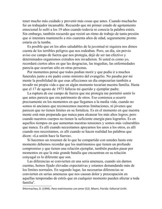 tener mucho más cuidado y prevenir más cosas que antes. Cuando muchacho
fui un trabajador incansable. Recuerdo que mi primer estado de agotamiento
emocional lo sufrí a los 19 años cuando todavía ni conocía la palabra estrés.
Sin embargo, también recuerdo que resistí un ritmo de trabajo de tanta presión
que si intentara mantenerlo a mis cuarenta años de edad, seguramente pronto
estaría en la tumba.
Es posible que en los años saludables de la juventud ni siquiera nos dimos
cuenta de los terribles peligros que nos rodeaban. Pero, un día, sin previo
aviso ese campo de fuerza que nos protegía, dejó de ser tan efectivo y
determinados organismos extraños nos invadieron. Si usted es como yo,
recordará ciertos años en que las desgracias, las tragedias, las enfermedades
parecía que ocurrían sólo en otras personas.
Por momentos pensé que todos podían morir y que podía ir a muchos
funerales junto a mi padre como ministro del evangelio. No pasaba por mi
mente la posibilidad de que esas aflicciones un día empezarían también a
invadir mi propia vida o que en algún momento tocarían nuestra familia. Hasta
que el 17 de agosto de 1973 fallecía mi querido y ejemplar padre.
La ruptura de ese campo de fuerza que me protegía me permitió sentir lo
que antes parecía que era patrimonio de otros. Eso comienza a ocurrir
precisamente en los momentos en que llegamos a la media vida, cuando no
somos ni ancianos que reconocemos nuestras limitaciones, ni jóvenes que
parecen que no tienen límites en su fortaleza. Es en el momento en que nuestra
mente está más preparada que nunca para alcanzar los más altos logros; pero
cuando nuestros cuerpos no tienen la suficiente energía para lograrlos. Es en
aquellos tiempos en que aumentan nuestras tensiones y somos más vulnerables
que nunca. Es allí cuando necesitamos apoyarnos los unos a los otros, es allí
cuando nos necesitamos, es allí cuando se hacen realidad las palabras que
dicen: «La unión hace la fuerza».
Si hacemos un resumen de lo que he compartido con ustedes hasta este
momento debemos recordar que los matrimonios que tienen un profundo
compromiso y que tienen una relación ejemplar, también pueden pasar por
momentos en que la más grande batalla que encuentran en su relación
conyugal es lo diferente que son.
Las diferencias se convierten en una seria amenaza, cuando sin darnos
cuentas, hemos fijado elevadas expectativas y estamos demandando más de
los límites normales. En segundo lugar, las necesarias diferencias se
convierten en serias amenazas que nos causan dolor y preocupación en
aquellas temporadas de estrés que en cualquier momento pueden afectar a toda
familia9
.
9Hormachea, D. (1994). Para matrimonios con amor (52). Miami, Florida: Editorial Unilit.
 