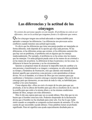 9
Las diferencias y la actitud de los
cónyuges
No existen dos personas iguales en este mundo. El problema no está en ser
diferentes, sino en la actitud que tengamos frente a lo diferente que somos.
Que los cónyuges tengan una actitud adecuada es imprescindible para
aprender a manejar las diferencias. Las diferencias nos provocan serios
conflictos cuando tenemos una actitud equivocada.
Es obvio que las diferencias que tiene una pareja pueden ser manejadas en
forma diferente, todo depende de la opción que elija cada persona. Ni las
diferencias, ni las diferentes armas que existen, ni los diferentes automóviles
que hay son un problema, el problema está en alguien que los maneja
inadecuadamente. Por ejemplo, el problema no es las armas sino las manos
que las manejan. Un arma peligrosa puede estar en las manos de un criminal o
en las manos de un policía. La diferencia la hace la persona y no las cosas. La
diferencia la hacen las personas y no las circunstancias.
Quienes se proponen tratar de alcanzar la imposible meta de cambiar a la
otra persona y transformarla a su imagen y semejanza, no sólo está perdiendo
su tiempo y llenándose de frustración, sino que además está tratando de
destruir aquello que caracteriza a una persona y está oponiéndose al deseo
divino. No es el mandato, ni el deseo de Dios que nos casemos para que
cambiemos y formemos a nuestro cónyuge a nuestra imagen. Dios no le dio un
cónyuge para que demuestre, en una tarea de toda la vida, su habilidad para
cambiar a los seres humanos.
Como alguien dijo: «Dios no creó a la mujer de los pies para que sea
pisoteada, ni de la cabeza del hombre para que ella se enseñoree de él, sino de
la costilla para que estén a la misma altura y en las mismas condiciones
delante de Dios, aunque con roles diferentes».
Dios le dio una esposa para que sea su ayuda idónea. Dios dijo que no era
bueno que el hombre estuviera solo. Podemos desprender de la declaración
divina que el hombre no fue diseñado para estar solo. Eso fue lo que Adán
sintió cuando su compañía se componía exclusivamente de animales. Él se dio
cuenta de que necesitaba «ayuda idónea». Estas palabras tienen un profundo
significado. Para mí significa una ayuda especialmente diseñada para su
 