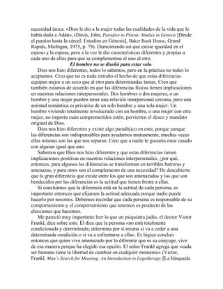 necesidad única. «Dios le dio a la mujer todas las cualidades de la vida que le
había dado a Adán», (Davis, John, Paradise to Prison: Studies in Genesis [Desde
el paraíso hasta la cárcel: Estudios en Génesis], Baker Book House, Grand
Rapids, Michigan, 1975, p. 78). Demostrando así que existe igualdad en el
esposo y la esposa, pero a la vez le dio características diferentes y propias a
cada uno de ellos para que se complementen el uno al otro.
El hombre no se diseñó para estar solo.
Dios nos hizo diferentes, todos lo sabemos, pero en la práctica no todos lo
aceptamos. Creo que no es nada extraño el hecho de que estas diferencias
equipan mejor a un sexo que al otro para determinadas tareas. Creo que
también estamos de acuerdo en que las diferencias físicas tienen implicaciones
en nuestras relaciones interpersonales. Dos hombres o dos mujeres, o un
hombre y una mujer pueden tener una relación interpersonal cercana, pero una
amistad romántica es privativa de un solo hombre y una sola mujer. Un
hombre viviendo totalmente involucrado con un hombre, o una mujer con otra
mujer, no importa cuán comprometidos estén, pervierten el deseo y mandato
original de Dios.
Dios nos hizo diferentes y existe algo paradójico en esto, porque aunque
las diferencias son indispensables para ayudarnos mutuamente, muchas veces
ellas mismas son las que nos separan. Creo que a nadie le gustaría estar casado
con alguien igual que uno.
Sabemos que Dios nos hizo diferentes y que estas diferencias tienen
implicaciones positivas en nuestras relaciones interpersonales, ¿por qué,
entonces, para algunos las diferencias se transforman en terribles barreras y
amenazas, y para otros son el complemento de una necesidad? He descubierto
que la gran diferencia que existe entre los que son amenazados y los que son
bendecidos por las diferencias es la actitud que tienen frente a ellas.
Si concluimos que la diferencia está en la actitud de cada persona, es
importante entonces que elijamos la actitud adecuada porque nadie puede
hacerlo por nosotros. Debemos recordar que cada persona es responsable de su
comportamiento y el comportamiento que tenemos es producto de las
elecciones que hacemos.
Me pareció muy importante leer lo que un psiquiatra judío, el doctor Victor
Frankl, dice sobre esto. Él dice que la persona «no está totalmente
condicionada y determinada; determina por sí misma si va a ceder a una
determinada condición o si va a enfrentarse a ella». Es lógico concluir
entonces que quien vive amenazado por lo diferente que es su cónyuge, vive
de esa manera porque ha elegido esa opción. El señor Frankl agrega que «cada
ser humano tiene la libertad de cambiar en cualquier momento» (Victor,
Frankl, Man’s Search for Meaning: An Introduction to Logotherapy [La búsqueda
 