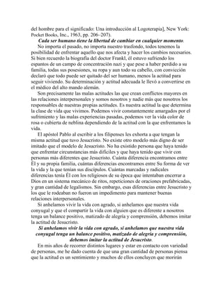 del hombre para el significado: Una introducción al Logoterapia], New York:
Pocket Books, Inc., 1963, pp. 206–207).
Cada ser humano tiene la libertad de cambiar en cualquier momento.
No importa el pasado, no importa nuestro trasfondo, todos tenemos la
posibilidad de enfrentar aquello que nos afecta y hacer los cambios necesarios.
Si bien recuerdo la biografía del doctor Frankl, él estuvo sufriendo los
espantos de un campo de concentración nazi y que pese a haber perdido a su
familia, todas sus posesiones, su ropa y aun todo su cabello, con convicción
declaró que todo puede ser quitado del ser humano, menos la actitud para
seguir viviendo. Su determinación y actitud adecuada le llevó a convertirse en
el médico del alto mando alemán.
Son precisamente las malas actitudes las que crean conflictos mayores en
las relaciones interpersonales y somos nosotros y nadie más que nosotros los
responsables de nuestras propias actitudes. Es nuestra actitud la que determina
la clase de vida que vivimos. Podemos vivir constantemente amargados por el
sufrimiento y las malas experiencias pasadas, podemos ver la vida color de
rosa o cubierta de neblina dependiendo de la actitud con la que enfrentamos la
vida.
El apóstol Pablo al escribir a los filipenses les exhorta a que tengan la
misma actitud que tuvo Jesucristo. No existe otro modelo más digno de ser
imitado que el modelo de Jesucristo. No ha existido persona que haya tenido
que enfrentar circunstancias más difíciles y que haya tenido que vivir con
personas más diferentes que Jesucristo. Cuánta diferencia encontramos entre
Él y su propia familia, cuántas diferencias encontramos entre Su forma de ver
la vida y la que tenían sus discípulos. Cuántas marcadas y radicales
diferencias tenía Él con los religiosos de su época que intentaban encerrar a
Dios en un sistema mecánico de ritos, repeticiones de oraciones prefabricadas,
y gran cantidad de legalismos. Sin embargo, esas diferencias entre Jesucristo y
los que le rodeaban no fueron un impedimento para mantener buenas
relaciones interpersonales.
Si anhelamos vivir la vida con agrado, si anhelamos que nuestra vida
conyugal y que el compartir la vida con alguien que es diferente a nosotros
tenga un balance positivo, matizado de alegría y comprensión, debemos imitar
la actitud de Jesucristo.
Si anhelamos vivir la vida con agrado, si anhelamos que nuestra vida
conyugal tenga un balance positivo, matizado de alegría y comprensión,
debemos imitar la actitud de Jesucristo.
En mis años de recorrer distintos lugares y estar en contacto con variedad
de personas, me he dado cuenta de que una gran cantidad de personas piensa
que la actitud es un sentimiento y muchos de ellos concluyen que morirán
 