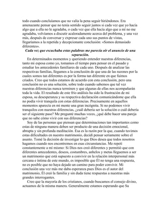 todo cuando concluíamos que no valía la pena seguir hiriéndonos. Era
amenazante pensar que no tenía sentido seguir juntos si cada vez que yo hacía
algo que a ella no le agradaba, o cada vez que ella hacía algo que a mí no me
agradaba, volvíamos a discutir acaloradamente acerca del problema, y una vez
más, después de conversar y expresar cada uno sus puntos de vistas,
llegaríamos a la repetida y decepcionante conclusión: «Somos demasiado
diferentes».
Cada vez que escuchaba estas palabras me parecía oír el anuncio de una
separación.
En determinados momentos y queriendo entender nuestras diferencias,
tanto mi esposa como yo, tomamos el tiempo para pensar en el pasado y
estudiar los antecedentes familiares de cada uno. Después de analizar las
respectivas familias, llegamos a la conclusión de que una de las razones por la
cuales somos tan diferentes es por la forma tan diferente en que fuimos
criados. Creo que todos estamos de acuerdo con esta conclusión, pero una
conclusión no es una solución, sobre todo cuando sabemos que tal vez
nuestras diferencias nunca terminen y que algunas de ellas nos acompañarán
toda la vida. El resultado de este frío análisis ha sido la frustración de mi
esposa, su desesperanza y su respectiva declaración comunicándome que ella
no podía vivir tranquila con estas diferencias. Precisamente en aquellos
momentos aparecía en mi mente una gran incógnita. Si no podemos vivir
tranquilos con nuestras diferencias, ¿cuál debería ser la solución o cuál debería
ser el siguiente paso? Me pregunté muchas veces, ¿qué debe hacer una pareja
que no sabe cómo vivir con sus diferencias?
Soy de las personas que piensan que determinaciones tan importantes como
estas de ninguna manera deben ser producto de una decisión emocional,
abrupta y sin profunda meditación. Esa es la razón por la que, cuando tuvimos
estas dificultades en nuestro matrimonio, decidí pensar seriamente sobre el
asunto. Tomé la decisión de investigar lo que Dios desea que todos nosotros
hagamos cuando nos encontremos en esas circunstancias. Me repetí
constantemente a mí mismo: Si Dios nos creó diferentes y permitió que con
diferentes antecedentes, deseos, costumbres, anhelos y metas lleguemos a ser
un matrimonio que está supuesto a convivir en la relación interpersonal más
cercana e íntima de este mundo, es imposible que Él no tenga una respuesta,
no es posible que no haya dejado un camino para poder convivir. Mi
conclusión una vez más me daba esperanza pues Dios es el autor del
matrimonio, Él creó la familia y sin duda tiene respuestas a nuestras más
grandes interrogantes.
Creo que la mayoría de los cristianos, cuando buscamos el consejo divino,
actuamos de la misma manera. Generalmente estamos esperando que Su
 
