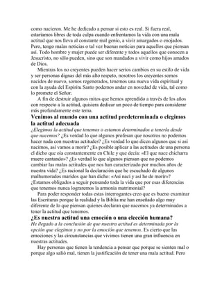 como nacieron. Me he dedicado a pensar si esto es real. Si fuera real,
estaríamos libres de toda culpa cuando enfrentamos la vida con una mala
actitud que nos lleva al constante mal genio, a vivir amargados o enojados.
Pero, tengo malas noticias o tal vez buenas noticias para aquellos que piensan
así. Todo hombre y mujer puede ser diferente y todos aquellos que conocen a
Jesucristo, no sólo pueden, sino que son mandados a vivir como hijos amados
de Dios.
Mientras los no creyentes pueden hacer serios cambios en su estilo de vida
y ser personas dignas del más alto respeto, nosotros los creyentes somos
nacidos de nuevo, somos regenerados, tenemos una nueva vida espiritual y
con la ayuda del Espíritu Santo podemos andar en novedad de vida, tal como
lo promete el Señor.
A fin de destruir algunos mitos que hemos aprendido a través de los años
con respecto a la actitud, quisiera dedicar un poco de tiempo para considerar
más profundamente este tema.
Venimos al mundo con una actitud predeterminada o elegimos
la actitud adecuada
¿Elegimos la actitud que tenemos o estamos determinados a tenerla desde
que nacemos? ¿Es verdad lo que algunos profesan que nosotros no podemos
hacer nada con nuestras actitudes? ¿Es verdad lo que dicen algunos que si así
nacimos, así vamos a morir? ¿Es posible aplicar a las actitudes de una persona
el dicho que oía constantemente en Chile y que decía: «El que nace chicharra
muere cantando»? ¿Es verdad lo que algunos piensan que no podemos
cambiar las malas actitudes que nos han caracterizado por muchos años de
nuestra vida? ¿Es racional la declaración que he escuchado de algunos
malhumorados maridos que han dicho: «Así nací y así he de morir»?
¿Estamos obligados a seguir pensando toda la vida que por esas diferencias
que tenemos nunca lograremos la armonía matrimonial?
Para poder responder todas estas interrogantes creo que es bueno examinar
las Escrituras porque la realidad y la Biblia me han enseñado algo muy
diferente de lo que piensan quienes declaran que nacemos ya determinados a
tener la actitud que tenemos.
¿Es nuestra actitud una emoción o una elección humana?
He llegado a la conclusión de que nuestra actitud es determinada por la
opción que elegimos y no por la emoción que tenemos. Es cierto que las
emociones y las circunstancias que vivimos tienen una gran influencia en
nuestras actitudes.
Hay personas que tienen la tendencia a pensar que porque se sienten mal o
porque algo salió mal, tienen la justificación de tener una mala actitud. Pero
 