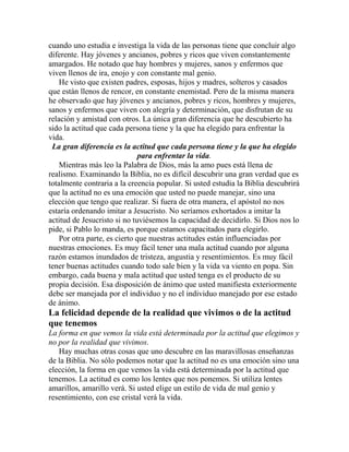 cuando uno estudia e investiga la vida de las personas tiene que concluir algo
diferente. Hay jóvenes y ancianos, pobres y ricos que viven constantemente
amargados. He notado que hay hombres y mujeres, sanos y enfermos que
viven llenos de ira, enojo y con constante mal genio.
He visto que existen padres, esposas, hijos y madres, solteros y casados
que están llenos de rencor, en constante enemistad. Pero de la misma manera
he observado que hay jóvenes y ancianos, pobres y ricos, hombres y mujeres,
sanos y enfermos que viven con alegría y determinación, que disfrutan de su
relación y amistad con otros. La única gran diferencia que he descubierto ha
sido la actitud que cada persona tiene y la que ha elegido para enfrentar la
vida.
La gran diferencia es la actitud que cada persona tiene y la que ha elegido
para enfrentar la vida.
Mientras más leo la Palabra de Dios, más la amo pues está llena de
realismo. Examinando la Biblia, no es difícil descubrir una gran verdad que es
totalmente contraria a la creencia popular. Si usted estudia la Biblia descubrirá
que la actitud no es una emoción que usted no puede manejar, sino una
elección que tengo que realizar. Si fuera de otra manera, el apóstol no nos
estaría ordenando imitar a Jesucristo. No seríamos exhortados a imitar la
actitud de Jesucristo si no tuviésemos la capacidad de decidirlo. Si Dios nos lo
pide, si Pablo lo manda, es porque estamos capacitados para elegirlo.
Por otra parte, es cierto que nuestras actitudes están influenciadas por
nuestras emociones. Es muy fácil tener una mala actitud cuando por alguna
razón estamos inundados de tristeza, angustia y resentimientos. Es muy fácil
tener buenas actitudes cuando todo sale bien y la vida va viento en popa. Sin
embargo, cada buena y mala actitud que usted tenga es el producto de su
propia decisión. Esa disposición de ánimo que usted manifiesta exteriormente
debe ser manejada por el individuo y no el individuo manejado por ese estado
de ánimo.
La felicidad depende de la realidad que vivimos o de la actitud
que tenemos
La forma en que vemos la vida está determinada por la actitud que elegimos y
no por la realidad que vivimos.
Hay muchas otras cosas que uno descubre en las maravillosas enseñanzas
de la Biblia. No sólo podemos notar que la actitud no es una emoción sino una
elección, la forma en que vemos la vida está determinada por la actitud que
tenemos. La actitud es como los lentes que nos ponemos. Si utiliza lentes
amarillos, amarillo verá. Si usted elige un estilo de vida de mal genio y
resentimiento, con ese cristal verá la vida.
 