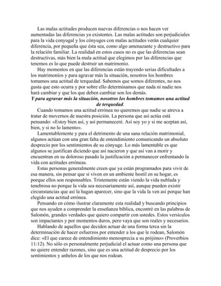 Las malas actitudes producen nuevas diferencias o nos hacen ver
aumentadas las diferencias ya existentes. Las malas actitudes son perjudiciales
para la vida conyugal y los cónyuges con malas actitudes verán cualquier
diferencia, por pequeña que ésta sea, como algo amenazante y destructivo para
la relación familiar. La realidad en estos casos no es que las diferencias sean
destructivas, más bien la mala actitud que elegimos por las diferencias que
tenemos es lo que puede destruir un matrimonio.
Hay momentos en que las diferencias están trayendo serias dificultades a
los matrimonios y para agravar más la situación, nosotros los hombres
tomamos una actitud de terquedad. Sabemos que somos diferentes, no nos
gusta que esto ocurra y por sobre ello determinamos que nada ni nadie nos
hará cambiar y que los que deben cambiar son los demás.
Y para agravar más la situación, nosotros los hombres tomamos una actitud
de terquedad.
Cuando tomamos una actitud errónea no queremos que nadie se atreva a
tratar de movernos de nuestra posición. La persona que así actúa está
pensando: «Estoy bien así, y así permaneceré. Así soy yo y si me aceptan así,
bien, y si no lo lamento».
Lamentablemente y para el detrimento de una sana relación matrimonial,
algunos actúan con una gran falta de entendimiento comunicando un absoluto
desprecio por los sentimientos de su cónyuge. Lo más lamentable es que
algunos se justifican diciendo que así nacieron y que así van a morir y
encuentran en su doloroso pasado la justificación a permanecer enfrentando la
vida con actitudes erróneas.
Estas personas generalmente creen que ya están programados para vivir de
esa manera, sin pensar que si viven en un ambiente hostil en su hogar, es
porque ellos son responsables. Tristemente están viendo la vida nublada y
tenebrosa no porque la vida sea necesariamente así, aunque pueden existir
circunstancias que así la hagan aparecer, sino que la vida la ven así porque han
elegido una actitud errónea.
Pensando en cómo ilustrar claramente esta realidad y buscando principios
que nos ayuden a comprender la enseñanza bíblica, encontré en las palabras de
Salomón, grandes verdades que quiero compartir con ustedes. Estos versículos
son impactantes y por momentos duros, pero vaya que son reales y necesarios.
Hablando de aquellos que deciden actuar de una forma terca sin la
determinación de hacer esfuerzos por entender a los que le rodean, Salomón
dice: «El que carece de entendimiento menosprecia a su prójimo» (Proverbios
11:12). No sólo es personalmente perjudicial el actuar como una persona que
no quiere entender razones, sino que es una actitud de desprecio por los
sentimientos y anhelos de los que nos rodean.
 