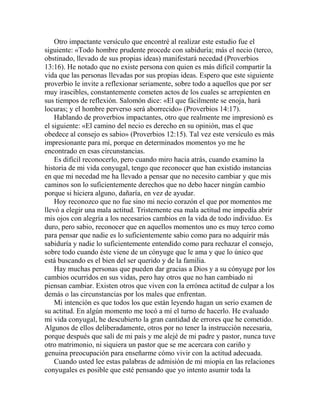 Otro impactante versículo que encontré al realizar este estudio fue el
siguiente: «Todo hombre prudente procede con sabiduría; más el necio (terco,
obstinado, llevado de sus propias ideas) manifestará necedad (Proverbios
13:16). He notado que no existe persona con quien es más difícil compartir la
vida que las personas llevadas por sus propias ideas. Espero que este siguiente
proverbio le invite a reflexionar seriamente, sobre todo a aquellos que por ser
muy irascibles, constantemente cometen actos de los cuales se arrepienten en
sus tiempos de reflexión. Salomón dice: «El que fácilmente se enoja, hará
locuras; y el hombre perverso será aborrecido» (Proverbios 14:17).
Hablando de proverbios impactantes, otro que realmente me impresionó es
el siguiente: «El camino del necio es derecho en su opinión, mas el que
obedece al consejo es sabio» (Proverbios 12:15). Tal vez este versículo es más
impresionante para mí, porque en determinados momentos yo me he
encontrado en esas circunstancias.
Es difícil reconocerlo, pero cuando miro hacia atrás, cuando examino la
historia de mi vida conyugal, tengo que reconocer que han existido instancias
en que mi necedad me ha llevado a pensar que no necesito cambiar y que mis
caminos son lo suficientemente derechos que no debo hacer ningún cambio
porque si hiciera alguno, dañaría, en vez de ayudar.
Hoy reconozco que no fue sino mi necio corazón el que por momentos me
llevó a elegir una mala actitud. Tristemente esa mala actitud me impedía abrir
mis ojos con alegría a los necesarios cambios en la vida de todo individuo. Es
duro, pero sabio, reconocer que en aquellos momentos uno es muy terco como
para pensar que nadie es lo suficientemente sabio como para no adquirir más
sabiduría y nadie lo suficientemente entendido como para rechazar el consejo,
sobre todo cuando éste viene de un cónyuge que le ama y que lo único que
está buscando es el bien del ser querido y de la familia.
Hay muchas personas que pueden dar gracias a Dios y a su cónyuge por los
cambios ocurridos en sus vidas, pero hay otros que no han cambiado ni
piensan cambiar. Existen otros que viven con la errónea actitud de culpar a los
demás o las circunstancias por los males que enfrentan.
Mi intención es que todos los que están leyendo hagan un serio examen de
su actitud. En algún momento me tocó a mí el turno de hacerlo. He evaluado
mi vida conyugal, he descubierto la gran cantidad de errores que he cometido.
Algunos de ellos deliberadamente, otros por no tener la instrucción necesaria,
porque después que salí de mi país y me alejé de mi padre y pastor, nunca tuve
otro matrimonio, ni siquiera un pastor que se me acercara con cariño y
genuina preocupación para enseñarme cómo vivir con la actitud adecuada.
Cuando usted lee estas palabras de admisión de mi miopía en las relaciones
conyugales es posible que esté pensando que yo intento asumir toda la
 
