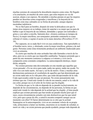 muchas sesiones de consejería he descubierto mujeres como estas. He llegado
a la conclusión, en muchos de estos casos, que estas mujeres en vez de
acercar, alejan a sus esposos. He atendido a muchas parejas en que las mujeres
pueden ser descritas como exageradas y rencillosas y la mayoría de los
hombres eran muy calmados en su forma de proceder, aunque algunos
mostraban indolencia.
No es fácil para un hombre, después de notar la delicadeza con que le
tratan otras mujeres en su trabajo, tratar de soportar a su mujer que no para de
hablar o que la mayoría de sus órdenes, demandas y quejas son realizadas a
gritos y con sabor a rencilla. Salomón dice: «Gotera continua en tiempos de
lluvia y la mujer rencillosa, son semejantes; pretender contenerla es como
refrenar el viento, o sujetar el aceite en la mano derecha» (Proverbios 27:15–
16).
Por supuesto, no es nada fácil vivir en esas condiciones. Tan reprochable es
el hombre necio, terco, y obstinado, como la mujer rencillosa, gritona y de mal
genio. Personas como éstas tristemente producen un ambiente inadecuado para
vivir en armonía.
Es cierto que muchas de estas actitudes han sido formadas a través de los
años, pero no es cierto que sea imposible cambiarlas. Tampoco pretendo que a
partir de este momento comience a culparse a sí mismo y vivir con la
compasión como constante compañera. La autocompasión destruye, mejor
dicho, aniquila.
No existen personas más desventuradas en este mundo que aquellas que
viven pensado: «Yo no sirvo para nada, nadie me quiere, nadie me ayuda. Yo
sólo vivo con mala suerte. Así nací y así he de morir». Estas y muchas otras
declaraciones pertenecen al vocabulario de aquellos que han determinado que
no existe nada más en la vida para ellos, que están decepcionados de la vida.
Cuán equivocados están los que así piensan. No existe pensamiento más
erróneo que ese. Usted está viendo la vida de esa manera, usted ve la vida de
ese color, porque ese es el color de los lentes que ha elegido.
La forma en que ve la vida no depende de su pasado exclusivamente, no
depende de las circunstancias, no depende de las personas, la forma en que
usted está viendo la vida depende de la actitud que ha elegido. ¿Cómo puede
explicar que existan personas que han tenido un pasado mucho peor que el
suyo, cuyas circunstancias actuales son más destructivas que las que usted
vive, pero que a pesar de ello, a usted le encanta compartir aunque sea un
momento con ellos? El factor determinante no es otro que la actitud.
Sumergirse en la autocompasión, vivir en un constante velorio de su propia
vida, arrinconarse a lamer sus heridas, encerrarse en su mundo de soledad, es
morir en vida y no existe persona que pueda ayudarle, porque todo depende de
 