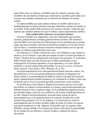 usted. Dios está a su alcance, su Palabra tiene los mejores consejos, hay
miembros de esta familia cristiana que están listos a ayudarle, pero todos esos
recursos son anulados solamente por su decisión de mantener la misma
actitud.
Es imprescindible que quien planea realizar un cambio radical que es
fundamental para la buena relación conyugal, determine realizar un cambio en
su actitud. Todo cambio debe comenzar con nosotros mismos. Todos los que
esperan que cambien primero los que le rodean, nunca experimentan cambios.
Todo cambio debe comenzar con nosotros mismos.
Nuestras actitudes son importantes, aun más importantes que nuestras
acciones, porque buenas actitudes generan buenas acciones. Me encanta la
carta de Pablo a los creyentes de Filipo porque me ha enseñado que yo puedo
elegir una nueva actitud y esta nueva actitud me ayudará a ver la vida con los
ojos de Dios y a mantener buenas relaciones interpersonales con los que me
rodean, no importa cuán diferentes estos sean.
En Filipenses 2:2, Pablo exhorta dos veces a los filipenses a que sientan lo
mismo y en el versículo 5 que pide que tengan en ellos el «sentir que hubo en
Cristo». Muchos de los comentaristas creen que en los primeros 11 versículos,
Pablo intenta tratar con una fricción que se había manifestado en esa
congregación. El consejo apostólico es que aprendan a vivir una vida de
sumisión y servicio mutuo (David Jeremiah. Turning Toward Joy, [Volverse
hacia el gozo], Victor Books, 1992, Wheaton, IL, p. 62).
Una gran importancia en la vida matrimonial tienen estos dos valores. No
aprenderemos a vivir con nuestras diferencias mientras no tengamos una
buena actitud. La recomendación de Pablo es imitar el ejemplo de Jesucristo
quien voluntariamente decidió someterse a la voluntad de su Padre y tener una
actitud de siervo. Esa es la actitud que debe caracterizar a todo cristiano.
Es posible que a estas alturas y después de reconocer que no existe nada
provechoso en culparse exclusivamente a sí mismo, usted estará pensando que
debemos buscar a otros a quiénes culpar. En la realidad hay algunas personas
que deciden culpar a otros de sus conflictos y de la mala actitud que tienen en
la vida. Algunos inconscientemente, otros por darse cuenta de que la
autocompasión no es de ninguna manera la solución, deciden irse a otro
extremo muy peligroso. En vez de culparse a sí mismo para no sentir la
autocompasión que les limita, deciden culpar de todos los males a la esposa
con quien comparten su vida. Algunos, al descubrir que sus esposas están
fallando y porque debido a la cercanía que tienen a ella tienen la oportunidad
de ser testigos de sus defectos y errores, tienden a culparla de toda su
desventura.
 