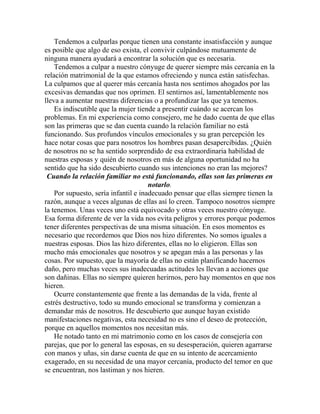 Tendemos a culparlas porque tienen una constante insatisfacción y aunque
es posible que algo de eso exista, el convivir culpándose mutuamente de
ninguna manera ayudará a encontrar la solución que es necesaria.
Tendemos a culpar a nuestro cónyuge de querer siempre más cercanía en la
relación matrimonial de la que estamos ofreciendo y nunca están satisfechas.
La culpamos que al querer más cercanía hasta nos sentimos ahogados por las
excesivas demandas que nos oprimen. El sentirnos así, lamentablemente nos
lleva a aumentar nuestras diferencias o a profundizar las que ya tenemos.
Es indiscutible que la mujer tiende a presentir cuándo se acercan los
problemas. En mi experiencia como consejero, me he dado cuenta de que ellas
son las primeras que se dan cuenta cuando la relación familiar no está
funcionando. Sus profundos vínculos emocionales y su gran percepción les
hace notar cosas que para nosotros los hombres pasan desapercibidas. ¿Quién
de nosotros no se ha sentido sorprendido de esa extraordinaria habilidad de
nuestras esposas y quién de nosotros en más de alguna oportunidad no ha
sentido que ha sido descubierto cuando sus intenciones no eran las mejores?
Cuando la relación familiar no está funcionando, ellas son las primeras en
notarlo.
Por supuesto, sería infantil e inadecuado pensar que ellas siempre tienen la
razón, aunque a veces algunas de ellas así lo creen. Tampoco nosotros siempre
la tenemos. Unas veces uno está equivocado y otras veces nuestro cónyuge.
Esa forma diferente de ver la vida nos evita peligros y errores porque podemos
tener diferentes perspectivas de una misma situación. En esos momentos es
necesario que recordemos que Dios nos hizo diferentes. No somos iguales a
nuestras esposas. Dios las hizo diferentes, ellas no lo eligieron. Ellas son
mucho más emocionales que nosotros y se apegan más a las personas y las
cosas. Por supuesto, que la mayoría de ellas no están planificando hacernos
daño, pero muchas veces sus inadecuadas actitudes les llevan a acciones que
son dañinas. Ellas no siempre quieren herirnos, pero hay momentos en que nos
hieren.
Ocurre constantemente que frente a las demandas de la vida, frente al
estrés destructivo, todo su mundo emocional se transforma y comienzan a
demandar más de nosotros. He descubierto que aunque hayan existido
manifestaciones negativas, esta necesidad no es sino el deseo de protección,
porque en aquellos momentos nos necesitan más.
He notado tanto en mi matrimonio como en los casos de consejería con
parejas, que por lo general las esposas, en su desesperación, quieren agarrarse
con manos y uñas, sin darse cuenta de que en su intento de acercamiento
exagerado, en su necesidad de una mayor cercanía, producto del temor en que
se encuentran, nos lastiman y nos hieren.
 