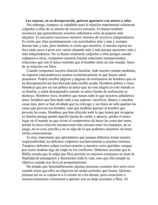 Las esposas, en su desesperación, quieren agarrarse con manos y uñas.
Sin embargo, tampoco es saludable para la relación matrimonial solamente
culparlas a ellas de su intento de excesiva cercanía. Es bueno también
reconocer que generalmente nosotros anhelamos estar un poquito más
alejados. Es necesario reconocer nuestros intentos de excesiva independencia.
Es cierto que ellas paulatinamente van acercándose más y más y siempre
desean más y más, pero también es cierto que nosotros, si nuestra esposa no
dice nada, poco a poco nos vamos alejando más y más porque queremos más y
más independencia. No es bueno solamente culparlas a ellas porque cuando
culpamos a otros, rompemos nuestras buenas relaciones interpersonales,
relaciones que son el único sustento que el hombre tiene en este mundo, fuera
de su relación con Dios.
Cuando rompemos nuestra relación familiar, todo nuestro mundo tambalea,
no importa cuán poderosos seamos económicamente ni que buena salud
poseamos. Podría escribir páginas y páginas de testimonios de hombres que en
su desesperación me han buscado para recibir ayuda. Hombres pobres y ricos.
Hombres que por ser tan pobres lo único que les trae alegría en este mundo es
su familia, y están desesperados cuando su única fuente de realización se
destruye. Hombres ricos, hombres que tienen todo lo que nosotros anhelamos
tener, hombres que han dado todo a sus esposas: sacrificio, dinero, y muchas
cosas más, pero se han olvidado que su cónyuge y sus hijos no sólo querían las
cosas que proveía ese hombre, sino que también querían al hombre que
proveía las cosas. Hombres que han ofrecido todo lo que tienen por recuperar
su familia porque perder aquella fuente de cariño y aprecio, perder el único
lugar en el mundo en que existe el compromiso de hacer las cosas por amor,
perder la única relación interpersonal más cercana entre los humanos, no es
juego, no es cosa sencilla y no es algo de lo que podemos alejarnos sin tener
serias consecuencias.
Es muy importante que aprendamos que aunque debemos tomar nuestra
responsabilidad, no debemos culparnos exclusivamente a nosotros mismos.
Tampoco debemos culpar exclusivamente a nuestros seres queridos, aunque
por cierto tendrán algo de culpa en los conflictos. Debemos recordar que la
Biblia enseña que la culpa que Dios permite en nuestros corazones no tiene la
finalidad de amargarnos y destruirnos toda la vida, sino que ella cumple su
objetivo cuando nos lleva al arrepentimiento.
He notado que lamentablemente algunas personas cometen otro serio error
cuando creen que ellos no eligieron las malas actitudes que tienen. Quienes
piensan así no se culpan ni a sí mismo ni a los demás, pero consciente o
inconscientemente comienzan a apuntar con un dedo acusador a Dios. Al
 