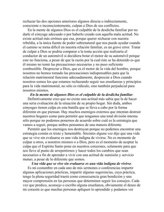 rechazar las dos opciones anteriores algunos directa o indirectamente,
consciente o inconscientemente, culpan a Dios de sus conflictos.
En la mente de algunos Dios es el culpable de la desdicha familiar por no
darle el cónyuge adecuado o por haberlo creado con aquella mala actitud. No
existe actitud más errónea que esa, porque querer rechazar con nuestra
rebeldía, a la única fuente de poder sobrenatural que nos puede ayudar cuando
el camino se torna difícil en nuestra relación familiar, es un grave error. Tratar
de culpar a Dios se podría comparar a la tonta acción que realizaría el
conductor de un automóvil si decidiera botar el motor de su automóvil porque
este no funciona, a pesar de que la razón por la cual éste se ha detenido es que
él mismo no tomó las precauciones necesarias y no puso suficiente
combustible. Despreciar a Dios, que es el motor de la vida del hombre, porque
nosotros no hemos tomado las precauciones indispensables para que la
relación matrimonial funcione adecuadamente, despreciar a Dios cuando
nosotros somos los que estamos rechazando seguir sus enseñanzas y principios
para la vida matrimonial, no sólo es ridículo, sino también perjudicial para
nosotros mismos.
En la mente de algunos Dios es el culpable de la desdicha familiar.
Definitivamente creo que no existe una actitud más sabia que la de hacer
una seria evaluación de la situación de su propio hogar. Sin duda, ambos
cónyuges tienen culpa en esta batalla que se lleva a cabo por la forma
diferente en que piensan. Hay muchos enemigos externos que intentan destruir
nuestros hogares como para permitir que tengamos una total división interna
sólo porque no podemos ponernos de acuerdo sobre cuál es la estrategia que
vamos a seguir, porque ambos pensamos de una manera diferente.
Permitir que los enemigos nos destruyan porque no podemos encontrar una
estrategia común es triste y lamentable. Sócrates alguna vez dijo que una vida
que se vive sin evaluarse es una vida indigna de vivirse. No es momente de
culpar a otros, a nosotros mismos o a Dios, pero es el momento de aceptar la
culpa que el Espíritu Santo pone en nuestros corazones, solamente para que
nos lleve al punto de arrepentirnos y hacer todos los cambios que sean
necesarios a fin de aprender a vivir con una actitud de sumisión y servicio
mutuo, a pesar de lo diferente que somos.
Una vida que se vive sin evaluarse es una vida indigna de vivirse.
Es mi costumbre en cada uno de mis sermones o conferencias impartir
algunas aplicaciones prácticas, impartir algunas sugerencias, cuya práctica,
tengo la plena seguridad traerá como consecuencia gran bendición y una
mayor comprensión en las personas que determinen seguir los consejos. Cada
vez que predico, aconsejo o escribo alguna enseñanza, obviamente el deseo de
mi corazón es que muchas personas apliquen lo aprendido y podamos ver
 