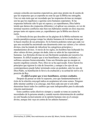 consejo coincida con nuestras expectativas, pero muy pronto me di cuenta de
que las respuestas que yo esperaba no eran las que la Biblia me entregaba.
Una vez más tenía que ser recordado que las respuestas divinas no siempre
son las que los orgullosos y egoístas seres humanos esperamos. Si las
respuestas hubieran sido lo que mi esposa y yo esperábamos, Dios habría
tenido que darnos dos respuestas diferentes y al aplicar sus consejos, en vez de
terminar nuestros conflictos más bien nos habríamos metido en otros mayores
porque tanto mi esposa como yo, esperábamos que la Biblia nos diera la
razón.
La fórmula divina que descubro en las páginas de la Biblia realmente me
resulta paradójica porque rompe los ideales humanos de la misma forma que
lo hacen muchos de sus principios. En la historia podemos notar que cada vez
que una sociedad ha encontrado una desarmonía entre sus valores y los valores
divinos, ésta ha tratado de ridiculizar los categóricos principios y
mandamientos divinos. A través de los siglos, los hombres han rechazado los
altos valores divinos, porque sin duda, éstos se salen de las expectativas
humanas. Las fórmulas divinas no son fácilmente aceptadas por nosotros los
humanos. Es difícil aceptar que si nos humillamos, seremos exaltados y si
sufrimos seremos bienaventurados. Estas son fórmulas que no encajan en
nuestro orgulloso corazón. Pero, Dios no se ha equivocado. Estos fueron los
principios que rigieron la vida de Jesucristo, y aunque a los ojos de sus
contemporáneos puede haber terminado como un perdedor, ante los ojos de
Dios-Padre, su humillación le llevó a la exaltación y su actitud de siervo a la
posición de Rey.
Es difícil aceptar que si nos humillamos, seremos exaltados.
Después de pensar en todo lo expuesto, creo que fundamentalmente el
éxito de la relación conyugal radica en aceptarnos tal como somos. Ninguno
debe intentar cambiar a su cónyuge, más bien cada uno por sí solo debe
determinar hacer todos los cambios que sean indispensables para la adecuada
relación matrimonial.
Estos cambios serán efectivos siempre y cuando se tome en cuenta las
necesidades de la persona amada y cuando nuestra determinación de cambiar
no esté basada exclusivamente en la opinión humana sino en el consejo
divino, aunque éste vaya en contra de los anhelos humanos2
.
2Hormachea, D. (1994). Para matrimonios con amor (8). Miami, Florida: Editorial Unilit.
 