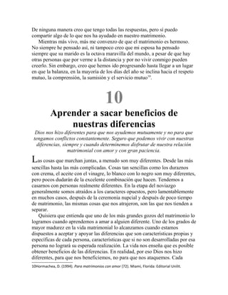 De ninguna manera creo que tengo todas las respuestas, pero sí puedo
compartir algo de lo que nos ha ayudado en nuestro matrimonio.
Mientras más vivo, más me convenzo de que el matrimonio es hermoso.
No siempre he pensado así, ni tampoco creo que mi esposa ha pensado
siempre que su marido es la octava maravilla del mundo, a pesar de que hay
otras personas que por verme a la distancia y por no vivir conmigo pueden
creerlo. Sin embargo, creo que hemos ido progresando hasta llegar a un lugar
en que la balanza, en la mayoría de los días del año se inclina hacia el respeto
mutuo, la comprensión, la sumisión y el servicio mutuo10
.
10
Aprender a sacar beneficios de
nuestras diferencias
Dios nos hizo diferentes para que nos ayudemos mutuamente y no para que
tengamos conflictos constantemente. Seguro que podemos vivir con nuestras
diferencias, siempre y cuando determinemos disfrutar de nuestra relación
matrimonial con amor y con gran paciencia.
Las cosas que marchan juntas, a menudo son muy diferentes. Desde las más
sencillas hasta las más complicadas. Cosas tan sencillas como los duraznos
con crema, el aceite con el vinagre, lo blanco con lo negro son muy diferentes,
pero pocos dudarán de la excelente combinación que hacen. Tendemos a
casarnos con personas realmente diferentes. En la etapa del noviazgo
generalmente somos atraídos a los caracteres opuestos, pero lamentablemente
en muchos casos, después de la ceremonia nupcial y después de poco tiempo
de matrimonio, las mismas cosas que nos atrajeron, son las que nos tienden a
separar.
Quisiera que entienda que uno de los más grandes gozos del matrimonio lo
logramos cuando aprendemos a amar a alguien diferente. Uno de los grados de
mayor madurez en la vida matrimonial lo alcanzamos cuando estamos
dispuestos a aceptar y apoyar las diferencias que son características propias y
específicas de cada persona, características que si no son desarrolladas por esa
persona no logrará su esperada realización. La vida nos enseña que es posible
obtener beneficios de las diferencias. En realidad, por eso Dios nos hizo
diferentes, para que nos beneficiemos, no para que nos ataquemos. Cada
10Hormachea, D. (1994). Para matrimonios con amor (72). Miami, Florida: Editorial Unilit.
 