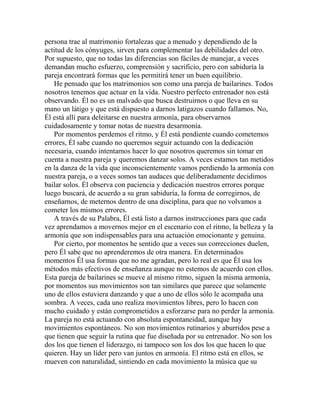 persona trae al matrimonio fortalezas que a menudo y dependiendo de la
actitud de los cónyuges, sirven para complementar las debilidades del otro.
Por supuesto, que no todas las diferencias son fáciles de manejar, a veces
demandan mucho esfuerzo, comprensión y sacrificio, pero con sabiduría la
pareja encontrará formas que les permitirá tener un buen equilibrio.
He pensado que los matrimonios son como una pareja de bailarines. Todos
nosotros tenemos que actuar en la vida. Nuestro perfecto entrenador nos está
observando. Él no es un malvado que busca destruirnos o que lleva en su
mano un látigo y que está dispuesto a darnos latigazos cuando fallamos. No,
Él está allí para deleitarse en nuestra armonía, para observarnos
cuidadosamente y tomar notas de nuestra desarmonía.
Por momentos perdemos el ritmo, y Él está pendiente cuando cometemos
errores, Él sabe cuando no queremos seguir actuando con la dedicación
necesaria, cuando intentamos hacer lo que nosotros queremos sin tomar en
cuenta a nuestra pareja y queremos danzar solos. A veces estamos tan metidos
en la danza de la vida que inconscientemente vamos perdiendo la armonía con
nuestra pareja, o a veces somos tan audaces que deliberadamente decidimos
bailar solos. Él observa con paciencia y dedicación nuestros errores porque
luego buscará, de acuerdo a su gran sabiduría, la forma de corregirnos, de
enseñarnos, de meternos dentro de una disciplina, para que no volvamos a
cometer los mismos errores.
A través de su Palabra, Él está listo a darnos instrucciones para que cada
vez aprendamos a movernos mejor en el escenario con el ritmo, la belleza y la
armonía que son indispensables para una actuación emocionante y genuina.
Por cierto, por momentos he sentido que a veces sus correcciones duelen,
pero Él sabe que no aprenderemos de otra manera. En determinados
momentos Él usa formas que no me agradan, pero lo real es que Él usa los
métodos más efectivos de enseñanza aunque no estemos de acuerdo con ellos.
Esta pareja de bailarines se mueve al mismo ritmo, siguen la misma armonía,
por momentos sus movimientos son tan similares que parece que solamente
uno de ellos estuviera danzando y que a uno de ellos sólo le acompaña una
sombra. A veces, cada uno realiza movimientos libres, pero lo hacen con
mucho cuidado y están comprometidos a esforzarse para no perder la armonía.
La pareja no está actuando con absoluta espontaneidad, aunque hay
movimientos espontáneos. No son movimientos rutinarios y aburridos pese a
que tienen que seguir la rutina que fue diseñada por su entrenador. No son los
dos los que tienen el liderazgo, ni tampoco son los dos los que hacen lo que
quieren. Hay un líder pero van juntos en armonía. El ritmo está en ellos, se
mueven con naturalidad, sintiendo en cada movimiento la música que su
 
