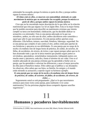 entrenador ha escogido, porque la música es parte de ellos y porque ambos
siguen la misma música.
El ritmo está en ellos, se mueven con naturalidad, sintiendo en cada
movimiento la música que su entrenador ha escogido, porque la música es
parte de ellos y porque ambos siguen la misma música.
Creo que no he encontrado mejor descripción de lo que debe ser la relación
matrimonial que ésta que alguna vez leí en algún libro. Esta es la mejor forma
que he podido encontrar para describir un matrimonio cristiano que intenta
cumplir su tarea con honestidad y dedicación, que ha decidido dedicar su
actuación a su entrenador. Esta es una pareja adecuada en la que sus
miembros, ambos, no sólo uno de ellos, ambos decidieron estar sometidos a
aquel que sabe lo que necesitamos. En esta pareja ambos aportan cosas
diferentes. Ella belleza, ternura, suavidad, fortaleza, liderazgo, seguridad. No
es una pareja que compite el uno contra el otro, ambos están para aportar de
sus fortalezas y apoyarse en sus debilidades. Es una pareja que no surge de la
noche a la mañana sino de largas horas de práctica, de caídas, de aciertos, de
fallas, de accidentes, de errores, de éxitos y que siguen porque saben que no lo
han alcanzado todo y que de la única manera que pueden seguir juntos es
sirviéndose, apoyándose, sometiéndose mutuamente, trabajando juntos con
mucho amor y paciencia, cada día y hasta el término de sus vidas. Este es el
modelo adecuado de una pareja cristiana que ha aprendido a bailar con su
pareja, que ha aprendido a valorizar las diferencias y sacar el mejor provecho
de ellas para el beneficio mutuo. Ellos saben que el público y sus discípulos
los observan, ellos saben que sus hijos, su familia, los amigos y el mundo
están mirando su actuación y esperan seguir su hermoso ejemplo.
Es una pareja que no surge de la noche a la mañana sino de largas horas
de práctica, de caídas, de aciertos, de fallas, de accidentes, de errores, de
éxitos …
Seguramente usted se está preguntando: ¿Qué es lo que necesitamos
entonces para tener éxito como pareja, para realmente vivir como
matrimonios? En las próximas páginas deseo compartir algunas sencillas
sugerencias11
.
11
Humanos y pecadores inevitablemente
11Hormachea, D. (1994). Para matrimonios con amor (96). Miami, Florida: Editorial Unilit.
 