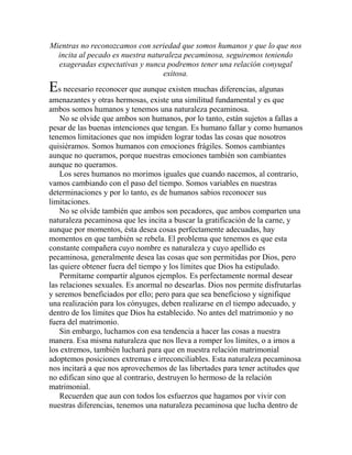 Mientras no reconozcamos con seriedad que somos humanos y que lo que nos
incita al pecado es nuestra naturaleza pecaminosa, seguiremos teniendo
exageradas expectativas y nunca podremos tener una relación conyugal
exitosa.
Es necesario reconocer que aunque existen muchas diferencias, algunas
amenazantes y otras hermosas, existe una similitud fundamental y es que
ambos somos humanos y tenemos una naturaleza pecaminosa.
No se olvide que ambos son humanos, por lo tanto, están sujetos a fallas a
pesar de las buenas intenciones que tengan. Es humano fallar y como humanos
tenemos limitaciones que nos impiden lograr todas las cosas que nosotros
quisiéramos. Somos humanos con emociones frágiles. Somos cambiantes
aunque no queramos, porque nuestras emociones también son cambiantes
aunque no queramos.
Los seres humanos no morimos iguales que cuando nacemos, al contrario,
vamos cambiando con el paso del tiempo. Somos variables en nuestras
determinaciones y por lo tanto, es de humanos sabios reconocer sus
limitaciones.
No se olvide también que ambos son pecadores, que ambos comparten una
naturaleza pecaminosa que les incita a buscar la gratificación de la carne, y
aunque por momentos, ésta desea cosas perfectamente adecuadas, hay
momentos en que también se rebela. El problema que tenemos es que esta
constante compañera cuyo nombre es naturaleza y cuyo apellido es
pecaminosa, generalmente desea las cosas que son permitidas por Dios, pero
las quiere obtener fuera del tiempo y los límites que Dios ha estipulado.
Permítame compartir algunos ejemplos. Es perfectamente normal desear
las relaciones sexuales. Es anormal no desearlas. Dios nos permite disfrutarlas
y seremos beneficiados por ello; pero para que sea beneficioso y signifique
una realización para los cónyuges, deben realizarse en el tiempo adecuado, y
dentro de los límites que Dios ha establecido. No antes del matrimonio y no
fuera del matrimonio.
Sin embargo, luchamos con esa tendencia a hacer las cosas a nuestra
manera. Esa misma naturaleza que nos lleva a romper los límites, o a irnos a
los extremos, también luchará para que en nuestra relación matrimonial
adoptemos posiciones extremas e irreconciliables. Esta naturaleza pecaminosa
nos incitará a que nos aprovechemos de las libertades para tener actitudes que
no edifican sino que al contrario, destruyen lo hermoso de la relación
matrimonial.
Recuerden que aun con todos los esfuerzos que hagamos por vivir con
nuestras diferencias, tenemos una naturaleza pecaminosa que lucha dentro de
 