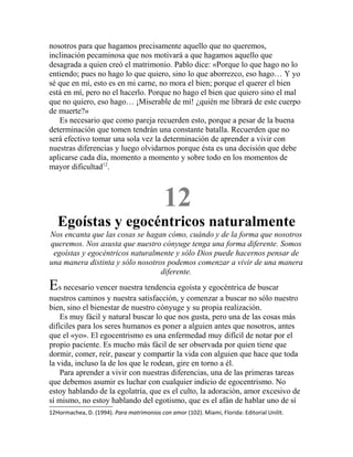 nosotros para que hagamos precisamente aquello que no queremos,
inclinación pecaminosa que nos motivará a que hagamos aquello que
desagrada a quien creó el matrimonio. Pablo dice: «Porque lo que hago no lo
entiendo; pues no hago lo que quiero, sino lo que aborrezco, eso hago… Y yo
sé que en mí, esto es en mi carne, no mora el bien; porque el querer el bien
está en mí, pero no el hacerlo. Porque no hago el bien que quiero sino el mal
que no quiero, eso hago… ¡Miserable de mí! ¿quién me librará de este cuerpo
de muerte?»
Es necesario que como pareja recuerden esto, porque a pesar de la buena
determinación que tomen tendrán una constante batalla. Recuerden que no
será efectivo tomar una sola vez la determinación de aprender a vivir con
nuestras diferencias y luego olvidarnos porque ésta es una decisión que debe
aplicarse cada día, momento a momento y sobre todo en los momentos de
mayor dificultad12
.
12
Egoístas y egocéntricos naturalmente
Nos encanta que las cosas se hagan cómo, cuándo y de la forma que nosotros
queremos. Nos asusta que nuestro cónyuge tenga una forma diferente. Somos
egoístas y egocéntricos naturalmente y sólo Dios puede hacernos pensar de
una manera distinta y sólo nosotros podemos comenzar a vivir de una manera
diferente.
Es necesario vencer nuestra tendencia egoísta y egocéntrica de buscar
nuestros caminos y nuestra satisfacción, y comenzar a buscar no sólo nuestro
bien, sino el bienestar de nuestro cónyuge y su propia realización.
Es muy fácil y natural buscar lo que nos gusta, pero una de las cosas más
difíciles para los seres humanos es poner a alguien antes que nosotros, antes
que el «yo». El egocentrismo es una enfermedad muy difícil de notar por el
propio paciente. Es mucho más fácil de ser observada por quien tiene que
dormir, comer, reír, pasear y compartir la vida con alguien que hace que toda
la vida, incluso la de los que le rodean, gire en torno a él.
Para aprender a vivir con nuestras diferencias, una de las primeras tareas
que debemos asumir es luchar con cualquier indicio de egocentrismo. No
estoy hablando de la egolatría, que es el culto, la adoración, amor excesivo de
sí mismo, no estoy hablando del egotismo, que es el afán de hablar uno de sí
12Hormachea, D. (1994). Para matrimonios con amor (102). Miami, Florida: Editorial Unilit.
 