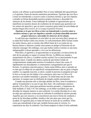 mismo o de afirmar su personalidad. Pero sí estoy hablando del egocentrismo
y el egoísmo, frutos de nuestra naturaleza pecaminosa. Egoísmo que nos lleva
a tener un inmoderado y excesivo amor a nosotros mismos y que nos impulsa
a atender en forma desmedida nuestros propios intereses y descuidar los
intereses de los demás. Estoy hablando de combatir el egocentrismo que se
manifiesta en nuestros deseos de exaltarnos de tal manera que queremos ser
los centros de atención y que en torno a nosotros giren todas las actividades de
nuestro hogar (Diccionario de la Lengua Española Océano).
Egoísmo es lo que nos lleva a tener un inmoderado y excesivo amor a
nosotros mismos y que nos impulsa a atender en forma demedida nuestros
propios intereses y descuidar los intereses de los demás.
Le advierto que empeñarse en esta labor no será una tarea fácil, porque no
es nada fácil luchar contra uno mismo. Es suficientemente difícil luchar contra
los malos deseos, pero es mucho más difícil tratar de ir en contra de sus
buenos deseos e intereses cuando estos ponen en peligro el bienestar de mi
relación conyugal. Sin embargo, creo que luchar contra sí mismo es una tarea
indispensable si desea aprender a vivir con las diferencias.
Para Dios, el egoísmo y el egocentrismo es un pecado y la única forma de
salir de los pecados es seguir el consejo Divino. La Biblia nos manda a
arrepentirnos de ellos y a cambiar nuestra actitud. Eso es precisamente lo que
debemos hacer. Cuando nos damos cuenta de que hemos tenido un
comportamiento inadecuado tenemos la tendencia a hacer dos cosas: O
rápidamente nos disculpamos o comenzamos a preguntarnos por qué lo
hicimos. La primera reacción parece y hasta suena bíblica, pero a menudo no
es más que el reflejo de un superficial «arrepentimiento» que no guía a ningún
cambio. La segunda reacción, es decir, cuando la persona se pregunta por qué
lo hizo es la que nos da trabajo a los consejeros, pero rara vez lleva a la
persona a un cambio inmediato y genuino. Si usted toma una de estas dos
opciones, le aseguro que no disfrutará de ningún cambio permanente.
Cuando una persona sólo se disculpa delante de Dios, tiene la tendencia a
aplicar livianamente a su caso lo que dice Juan: «Si confesamos nuestros
pecados, Él es fiel y justo para perdonar nuestros pecados, y limpiarnos de
toda maldad» (1 Juan 1:9). Sin embargo, es mi deber recordarle que una
disculpa de ninguna manera es una confesión. La común disculpa no es sino
un atajo que queremos tomar para no enfrentar la realidad de nuestro pecado.
Aquellos que son sinceros y no encontraron una nueva forma de conducta a
pesar de las disculpas pedidas, tienden a dar otro paso que creen que les
ayudará. El siguiente paso es tratar de buscar la razón de su conflicto. Ellos
creen que entendiendo el por qué, tendrán fuerzas para la victoria. La
experiencia me dice lo contrario. Esa forma tampoco le dará el éxito anhelado.
 