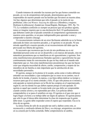 Cuando tratamos de entender las razones por las que hemos cometido ese
pecado, en vez de arrepentirnos del pecado, determinamos que los
responsables de nuestro pasado son las heridas que llevamos en nuestra alma.
Así hay algunos que determinan que sólo el pasado es la razón de sus
problemas. (Men and Women: Enjoying the difference [Hombres y mujeres:
Disfruten la diferencia]. Zondervan: Grand Rapids, Michigan, 1991. Pp. 74–
77). La verdadera confesión es siempre un proceso que nos produce agonía,
nunca se imagine siquiera que es una declaración fácil. El quebrantamiento
que debemos sentir por el pecado cometido al comportarnos egoístamente con
nuestros seres queridos, es un paso indispensable para aprender a amar y
comprender a nuestro cónyuge.
Un reconocimiento rutinario de un error fácilmente admitido no es la forma
adecuada de tratar con nuestros pecados, y el egoísmo es un pecado. Ni una
mirada superficial a nuestro pecado, ni un reconocimiento del daño que ha
provocado nos liberta del egoísmo.
Es necesario que reconozca que la raíz de mis problemas no es mi
identidad personal como un ser en desarrollo y con marcas del pasado, sino mi
naturaleza pecaminosa que se manifiesta en mi egocentrismo y egoísmo. Son
estas manifestaciones pecaminosas llamadas egoísmo y egocentrismo las que
continuamente tratan de convencerme de que no hay nada en el mundo más
importante que yo. Son estas manifestaciones pecaminosas las que me hacen
creer que ninguna necesidad de afecto, cariño, comprensión y respeto de los
miembros de mi familia es más importante que la satisfacción de mis
necesidades personales.
El egoísta, aunque no lo piense ni lo acepte, actúa como si todos debieran
entender sus necesidades y que cualquiera que se cruce en su camino, sea el
dueño de la tienda, el pastor, la esposa, o sus hijos deben dedicar su tiempo y
recursos para que él se sienta cómodo y feliz. El que sólo piensa en sí mismo y
está apurado se meterá primero en la fila de las compras en el supermercado,
según él, son los demás los que deben esperar porque él está apurado. El
egoísta es aquel que cuando se levanta tarde cree que debe ser comprendido
cuando comete errores y no reprendido por ellos. Los policías deben
comprenderlos si se pasa el semáforo en rojo. El egoísta es el que cree que si
logra llegar a la hora a su trabajo debe ser digno de aplauso. El egoísta piensa
que sólo lo que él desea debe determinar la clase de respuesta que la gente
debe tener. La gente debe responder como él espera que respondan. Esa es la
ética de un egoísta.
La única forma de salir de un pecado tan sutil y dañino como este, es
reconocerlo y confesarlo delante de Dios y su cónyuge, arrepentirse con dolor
en su corazón por la falta cometida. Debe comprometerse al cambio,
 