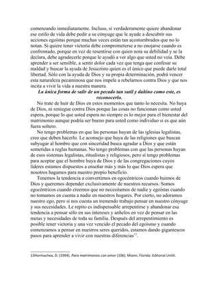 comenzando inmediatamente. Incluso, si verdaderamente quiere abandonar
ese estilo de vida debe pedir a su cónyuge que le ayude a descubrir sus
acciones egoístas porque muchas veces están tan acostumbrados que no lo
notan. Si quiere tener victoria debe comprometerse a no enojarse cuando es
confrontado, porque en vez de resentirse con quien nota su debilidad y se la
declara, debe agradecerle porque le ayudó a ver algo que usted no veía. Debe
aprender a ser sensible, a sentir dolor cada vez que tenga que confesar su
maldad y buscar la ayuda de Jesucristo quien es el único que puede darle total
libertad. Sólo con la ayuda de Dios y su propia determinación, podrá vencer
esta naturaleza pecaminosa que nos impele a rebelarnos contra Dios y que nos
incita a vivir la vida a nuestra manera.
La única forma de salir de un pecado tan sutil y dañino como este, es
reconocerlo.
No trate de huir de Dios en estos momentos que tanto lo necesita. No huya
de Dios, ni reniegue contra Dios porque las cosas no funcionan como usted
espera, porque lo que usted espera no siempre es lo mejor para el bienestar del
matrimonio aunque podría ser bueno para usted como individuo si es que aún
fuera soltero.
No tengo problemas en que las personas huyan de las iglesias legalistas,
creo que deben hacerlo. Le aconsejo que huya de las religiones que buscan
subyugar al hombre que con sinceridad busca agradar a Dios y que están
sometidas a reglas humanas. No tengo problemas con que las personas huyan
de esos sistemas legalistas, ritualistas y religiosos, pero sí tengo problemas
para aceptar que el hombre huya de Dios y de las congregaciones cuyos
líderes estamos dispuestos a enseñar más y más lo que Dios espera que
nosotros hagamos para nuestro propio beneficio.
Tenemos la tendencia a convertirnos en egocéntricos cuando huimos de
Dios y queremos depender exclusivamente de nuestros recursos. Somos
egocéntricos cuando creemos que no necesitamos de nadie y egoístas cuando
no tomamos en cuenta a nadie en nuestros hogares. Por cierto, no adoramos
nuestro ego, pero sí nos cuesta un tremendo trabajo pensar en nuestro cónyuge
y sus necesidades. Le repito es indispensable arrepentirse y abandonar esa
tendencia a pensar sólo en sus intereses y anhelos en vez de pensar en las
metas y necesidades de toda su familia. Después del arrepentimiento es
posible tener victoria y una vez vencido el pecado del egoísmo y cuando
comenzamos a pensar en nuestros seres queridos, estamos dando gigantescos
pasos para aprender a vivir con nuestras diferencias13
.
13Hormachea, D. (1994). Para matrimonios con amor (106). Miami, Florida: Editorial Unilit.
 