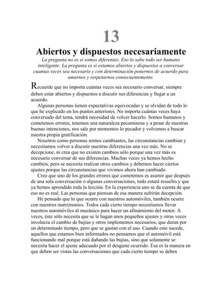 13
Abiertos y dispuestos necesariamente
La pregunta no es si somos diferentes. Eso lo sabe todo ser humano
inteligente. La pregunta es si estamos abiertos y dispuestos a conversar
cuantas veces sea necesario y con determinación ponernos de acuerdo para
amarnos y respetarnos consecuentemente.
Recuerde que no importa cuántas veces sea necesario conversar, siempre
deben estar abiertos y dispuestos a discutir sus diferencias y llegar a un
acuerdo.
Algunas personas tienen expectativas equivocadas y se olvidan de todo lo
que he explicado en los puntos anteriores. No importa cuántas veces haya
conversado del tema, tendrá necesidad de volver hacerlo. Somos humanos y
cometemos errores, tenemos una naturaleza pecaminosa y a pesar de nuestras
buenas intenciones, nos sale por momentos lo pecador y volvemos a buscar
nuestra propia gratificación.
Nosotros como personas somos cambiantes, las circunstancias cambian y
necesitamos volver a discutir nuestras diferencias una vez más. No se
decepcione, ni crea que no existen cambios sólo porque una vez más es
necesario conversar de sus diferencias. Muchas veces ya hemos hecho
cambios, pero se necesita realizar otros cambios y debemos hacer ciertos
ajustes porque las circunstancias que vivimos ahora han cambiado.
Creo que uno de los grandes errores que cometemos es asumir que después
de una sola conversación o algunas conversaciones, todo estará resuelto y que
ya hemos aprendido toda la lección. En la experiencia uno se da cuenta de que
eso no es real. Las personas que piensan de esa manera sufrirán decepción.
He pensado que lo que ocurre con nuestros automóviles, también ocurre
con nuestros matrimonios. Todos cada cierto tiempo necesitamos llevar
nuestros automóviles al mecánico para hacer un afinamiento del motor. A
veces, éste sólo necesita que se le hagan unos pequeños ajustes y otras veces
involucra el cambio de bujías y otros implementos necesarios, que duran por
un determinado tiempo, pero que se gastan con el uso. Cuando esto sucede,
aquellos que estamos bien informados no pensamos que el automóvil está
funcionando mal porque está dañando las bujías, sino que solamente se
necesita hacer el ajuste adecuado por el desgaste ocurrido. Esa es la manera en
que deben ser vistas las conversaciones que cada cierto tiempo se deben
 