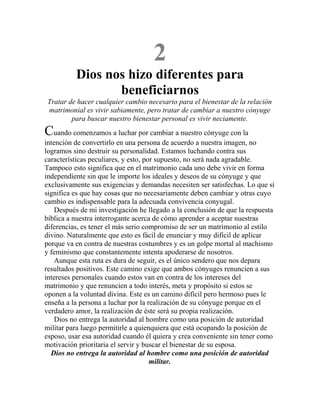 2
Dios nos hizo diferentes para
beneficiarnos
Tratar de hacer cualquier cambio necesario para el bienestar de la relación
matrimonial es vivir sabiamente, pero tratar de cambiar a nuestro cónyuge
para buscar nuestro bienestar personal es vivir neciamente.
Cuando comenzamos a luchar por cambiar a nuestro cónyuge con la
intención de convertirlo en una persona de acuerdo a nuestra imagen, no
logramos sino destruir su personalidad. Estamos luchando contra sus
características peculiares, y esto, por supuesto, no será nada agradable.
Tampoco esto significa que en el matrimonio cada uno debe vivir en forma
independiente sin que le importe los ideales y deseos de su cónyuge y que
exclusivamente sus exigencias y demandas necesiten ser satisfechas. Lo que sí
significa es que hay cosas que no necesariamente deben cambiar y otras cuyo
cambio es indispensable para la adecuada convivencia conyugal.
Después de mi investigación he llegado a la conclusión de que la respuesta
bíblica a nuestra interrogante acerca de cómo aprender a aceptar nuestras
diferencias, es tener el más serio compromiso de ser un matrimonio al estilo
divino. Naturalmente que esto es fácil de enunciar y muy difícil de aplicar
porque va en contra de nuestras costumbres y es un golpe mortal al machismo
y feminismo que constantemente intenta apoderarse de nosotros.
Aunque esta ruta es dura de seguir, es el único sendero que nos depara
resultados positivos. Este camino exige que ambos cónyuges renuncien a sus
intereses personales cuando estos van en contra de los intereses del
matrimonio y que renuncien a todo interés, meta y propósito si estos se
oponen a la voluntad divina. Este es un camino difícil pero hermoso pues le
enseña a la persona a luchar por la realización de su cónyuge porque en el
verdadero amor, la realización de éste será su propia realización.
Dios no entrega la autoridad al hombre como una posición de autoridad
militar para luego permitirle a quienquiera que está ocupando la posición de
esposo, usar esa autoridad cuando él quiera y crea conveniente sin tener como
motivación prioritaria el servir y buscar el bienestar de su esposa.
Dios no entrega la autoridad al hombre como una posición de autoridad
militar.
 