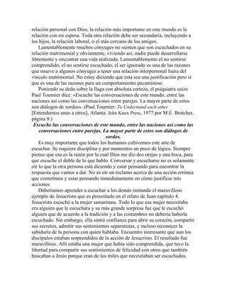 relación personal con Dios, la relación más importante en este mundo es la
relación con mi esposa. Toda otra relación debe ser secundaria, incluyendo a
los hijos, la relación laboral, o el más cercano de los amigos.
Lamentablemente muchos cónyuges no sienten que son escuchados en su
relación matrimonial y obviamente, viviendo así, nadie puede desarrollarse
libremente y encontrar una vida realizada. Lamentablemente el no sentirse
comprendido, el no sentirse escuchado, el ser ignorado es una de las razones
que mueve a algunos cónyuges a tener una relación interpersonal fuera del
vínculo matrimonial. No estoy diciendo que esta sea una justificación pero sí
que es una de las razones para un comportamiento pecaminoso.
Poniendo su dedo sobre la llaga con absoluta certeza, el psiquiatra suizo
Paul Tournier dice: «Escuche las conversaciones de este mundo, entre las
naciones así como las conversaciones entre parejas. La mayor parte de estos
son diálogos de sordos». (Paul Tournier: To Understand each other
[Entendernos unos a otros], Atlanta: John Knox Press, 1977 por M.E. Bratcher,
página 8.)
Escuche las conversaciones de este mundo, entre las naciones así como las
conversaciones entre parejas. La mayor parte de estos son diálogos de
sordos.
Es muy importante que todos los humanos cultivemos este arte de
escuchar. Se requiere disciplina y por momentos un poco de lógica. Siempre
pienso que esa es la razón por la cual Dios me dio dos orejas y una boca, para
que escuche el doble de lo que hablo. Conversar y escucharse no es solamente
oír lo que la otra persona está diciendo y estar pensando para encontrar la
respuesta que vamos a dar. No es oír un reclamo acerca de una acción errónea
que cometimos y estar pensando inmediatamente en cómo justificar mis
acciones.
Deberíamos aprender a escuchar a los demás imitando el maravilloso
ejemplo de Jesucristo que es presentado en el relato de Juan capítulo 4.
Jesucristo escuchó a la mujer samaritana. Todo lo que esa mujer necesitaba
era alguien que le escuchara y su más grande sorpresa fue que le escuchó
alguien que de acuerdo a la tradición y a las costumbres no debería haberla
escuchado. Sin embargo, ella sintió confianza para abrir su corazón, compartir
sus secretos, admitir sus sentimientos separatistas, e incluso reconocer la
sabiduría de la persona con quien hablaba. Encuentro interesante que aun los
discípulos estaban sorprendidos de la acción de Jesucristo. El resultado fue
maravilloso. Allí estaba una mujer que había sido comprendida, que tuvo la
libertad para compartir sus sentimientos de felicidad con otros que también
buscaban a Jesús porque eran de los miles que necesitaban ser escuchados.
 