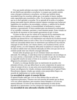 Creo que puedo anticipar una mejor relación familiar entre los miembros
de una familia que aprenden a escucharse. Le aseguro que cuando ustedes
como cónyuges comiencen a escucharse, sus hijos que también tienen
necesidad de que los escuchen sabrán que si sus padres lo hacen, también
están capacitados para escucharlos a ellos. En mi propia experiencia he notado
que no es fácil aprender a escuchar. No se aprende de la noche a la mañana
porque para poder hacerlo debemos destruir algunos enemigos que luchan por
impedirnos ser sensibles a las necesidades, consejos, y anhelos de los demás.
Debemos destruir el orgullo, la insensibilidad, la intolerancia y nuestro
egoísmo y egocentrismo. El único antídoto para esta destructiva enfermedad
es ser sensibles, tolerantes, pacientes y tener dominio propio. Estas virtudes no
son fáciles de encontrar en este mundo egocentrista en que vivimos.
Vivimos en días en que los valores de la mayoría de los matrimonios son
muy diferentes a los valores expresados en la Palabra de Dios, y todos
aquellos que desean llevar a sus matrimonios una relación de excelencia moral
y espiritual deben tomar en serio a Dios. Esa es la razón por la que creo que si
usted con sinceridad anhela tener un matrimonio que disfruta de una relación
conyugal al estilo divino, con valores eternos, con excelencia moral, con un
enfoque eterno y no sólo temporal, debe poner en práctica el consejo divino.
Si usted no anhela tener una relación adecuada con Dios creo que aun sin ser
cristiano puede tener una relación conyugal adecuada.
Existen miles de parejas que sin ser cristianos tienen una relación
adecuada. Sin embargo, si usted desea tener un matrimonio con un enfoque en
las cosas eternas y relacionado con Dios de acuerdo a lo que dice la Escritura
es imposible tenerlo sin tener a Cristo en su corazón y sin aplicar con
diligencia los principios escriturales.
Si usted y su cónyuge deciden tener un matrimonio de acuerdo a los
principios divinos, creo que deben hacer un serio compromiso de ajustar sus
vidas al consejo divino y en una seria conversación deben comprometerse a
buscar con diligencia las virtudes cristianas mencionadas por el apóstol Pedro.
Descubramos algunas virtudes que ustedes como pareja deben llegar a un
acuerdo de implementar en vuestro matrimonio.
La necesidad de seguir el consejo Divino
El apóstol Pendro sabía que vivir en estos últimos días no sería una
experiencia placentera. Tenemos una seria presión del mundo que no desea
vivir con valores absolutos, pero nosotros somos llamados a vivir de una
manera diferente. El éxito de una relación matrimonial al estilo divino
depende de si practicamos o no los consejos de Aquel que creó el matrimonio.
La necesidad de una adecuada relación con Dios
 