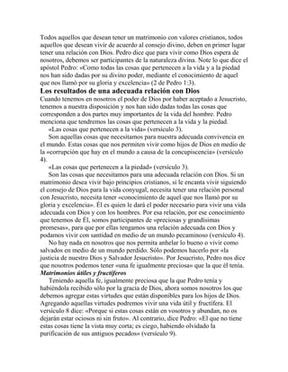 Todos aquellos que desean tener un matrimonio con valores cristianos, todos
aquellos que desean vivir de acuerdo al consejo divino, deben en primer lugar
tener una relación con Dios. Pedro dice que para vivir como Dios espera de
nosotros, debemos ser participantes de la naturaleza divina. Note lo que dice el
apóstol Pedro: «Como todas las cosas que pertenecen a la vida y a la piedad
nos han sido dadas por su divino poder, mediante el conocimiento de aquel
que nos llamó por su gloria y excelencia» (2 de Pedro 1:3).
Los resultados de una adecuada relación con Dios
Cuando tenemos en nosotros el poder de Dios por haber aceptado a Jesucristo,
tenemos a nuestra disposición y nos han sido dadas todas las cosas que
corresponden a dos partes muy importantes de la vida del hombre. Pedro
menciona que tendremos las cosas que pertenecen a la vida y la piedad.
«Las cosas que pertenecen a la vida» (versículo 3).
Son aquellas cosas que necesitamos para nuestra adecuada convivencia en
el mundo. Estas cosas que nos permiten vivir como hijos de Dios en medio de
la «corrupción que hay en el mundo a causa de la concupiscencia» (versículo
4).
«Las cosas que pertenecen a la piedad» (versículo 3).
Son las cosas que necesitamos para una adecuada relación con Dios. Si un
matrimonio desea vivir bajo principios cristianos, si le encanta vivir siguiendo
el consejo de Dios para la vida conyugal, necesita tener una relación personal
con Jesucristo, necesita tener «conocimiento de aquel que nos llamó por su
gloria y excelencia». Él es quien le dará el poder necesario para vivir una vida
adecuada con Dios y con los hombres. Por esa relación, por ese conocimiento
que tenemos de Él, somos participantes de «preciosas y grandísimas
promesas», para que por ellas tengamos una relación adecuada con Dios y
podamos vivir con santidad en medio de un mundo pecaminoso (versículo 4).
No hay nada en nosotros que nos permita anhelar lo bueno o vivir como
salvados en medio de un mundo perdido. Sólo podemos hacerlo por «la
justicia de nuestro Dios y Salvador Jesucristo». Por Jesucristo, Pedro nos dice
que nosotros podemos tener «una fe igualmente preciosa» que la que él tenía.
Matrimonios útiles y fructíferos
Teniendo aquella fe, igualmente preciosa que la que Pedro tenía y
habiéndola recibido sólo por la gracia de Dios, ahora somos nosotros los que
debemos agregar estas virtudes que están disponibles para los hijos de Dios.
Agregando aquellas virtudes podremos vivir una vida útil y fructífera. El
versículo 8 dice: «Porque si estas cosas están en vosotros y abundan, no os
dejarán estar ociosos ni sin fruto». Al contrario, dice Pedro: «El que no tiene
estas cosas tiene la vista muy corta; es ciego, habiendo olvidado la
purificación de sus antiguos pecados» (versículo 9).
 