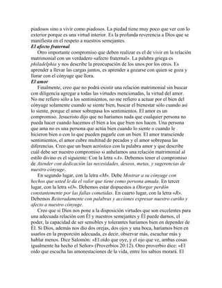 piadosos sino a vivir como piadosos. La piedad tiene muy poco que ver con lo
exterior porque es una virtud interior. Es la profunda reverencia a Dios que se
manifiesta en el respeto a nuestros semejantes.
El afecto fraternal
Otro importante compromiso que deben realizar es el de vivir en la relación
matrimonial con un verdadero «afecto fraternal». La palabra griega es
philadelphia y nos describe la preocupación de los unos por los otros. Es
aprender a llevar las cargas juntos, es aprender a gozarse con quien se goza y
llorar con el cónyuge que llora.
El amor
Finalmente, creo que no podrá existir una relación matrimonial sin buscar
con diligencia agregar a todas las virtudes mencionadas, la virtud del amor.
No me refiero sólo a los sentimientos, no me refiero a actuar por el bien del
cónyuge solamente cuando se siente bien, buscar el bienestar sólo cuando así
lo siente, porque el amor sobrepasa los sentimientos. El amor es un
compromiso. Jesucristo dijo que no haríamos nada que cualquier persona no
pueda hacer cuando hacemos el bien a los que bien nos hacen. Una persona
que ama no es una persona que actúa bien cuando lo siente o cuando le
hicieron bien o con lo que pueden pagarle con un bien. El amor transciende
sentimientos, el amor cubre multitud de pecados y el amor sobrepasa las
diferencias. Creo que un buen acróstico con la palabra amor y que describe
cuál debe ser nuestro compromiso si anhelamos una relación matrimonial al
estilo divino es el siguiente: Con la letra «A». Debemos tener el compromiso
de Atender con dedicación las necesidades, deseos, metas, y sugerencias de
nuestro cónyuge.
En segundo lugar, con la letra «M». Debe Mostrar a su cónyuge con
hechos que usted le da el valor que tiene como persona amada. En tercer
lugar, con la letra «O». Debemos estar dispuestos a Otorgar perdón
constantemente por las fallas cometidas. En cuarto lugar, con la letra «R».
Debemos Reiteradamente con palabras y acciones expresar nuestro cariño y
afecto a nuestro cónyuge.
Creo que si Dios nos pone a la disposición virtudes que son excelentes para
una adecuada relación con Él y nuestros semejantes y Él puede darnos, el
poder, la capacidad de ser sensibles y tolerantes haríamos bien en depender de
Él. Si Dios, además nos dio dos orejas, dos ojos y una boca, haríamos bien en
usarlos en la proporción adecuada, es decir, observar más, escuchar más y
hablar menos. Dice Salomón: «El oído que oye, y el ojo que ve, ambas cosas
igualmente ha hecho el Señor» (Proverbios 20:12). Otro proverbio dice: «El
oído que escucha las amonestaciones de la vida, entre los sabios morará. El
 