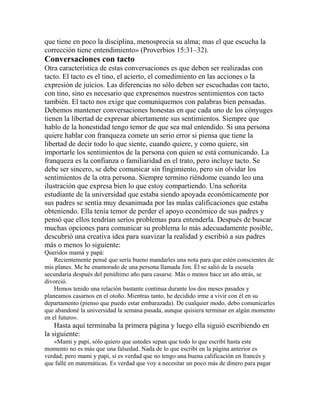 que tiene en poco la disciplina, menosprecia su alma; mas el que escucha la
corrección tiene entendimiento» (Proverbios 15:31–32).
Conversaciones con tacto
Otra característica de estas conversaciones es que deben ser realizadas con
tacto. El tacto es el tino, el acierto, el comedimiento en las acciones o la
expresión de juicios. Las diferencias no sólo deben ser escuchadas con tacto,
con tino, sino es necesario que expresemos nuestros sentimientos con tacto
también. El tacto nos exige que comuniquemos con palabras bien pensadas.
Debemos mantener conversaciones honestas en que cada uno de los cónyuges
tienen la libertad de expresar abiertamente sus sentimientos. Siempre que
hablo de la honestidad tengo temor de que sea mal entendido. Si una persona
quiere hablar con franqueza comete un serio error si piensa que tiene la
libertad de decir todo lo que siente, cuando quiere, y como quiere, sin
importarle los sentimientos de la persona con quien se está comunicando. La
franqueza es la confianza o familiaridad en el trato, pero incluye tacto. Se
debe ser sincero, se debe comunicar sin fingimiento, pero sin olvidar los
sentimientos de la otra persona. Siempre termino riéndome cuando leo una
ilustración que expresa bien lo que estoy compartiendo. Una señorita
estudiante de la universidad que estaba siendo apoyada económicamente por
sus padres se sentía muy desanimada por las malas calificaciones que estaba
obteniendo. Ella tenía temor de perder el apoyo económico de sus padres y
pensó que ellos tendrían serios problemas para entenderla. Después de buscar
muchas opciones para comunicar su problema lo más adecuadamente posible,
descubrió una creativa idea para suavizar la realidad y escribió a sus padres
más o menos lo siguiente:
Queridos mamá y papá:
Recientemente pensé que sería bueno mandarles una nota para que estén conscientes de
mis planes. Me he enamorado de una persona llamada Jim. Él se salió de la escuela
secundaria después del penúltimo año para casarse. Más o menos hace un año atrás, se
divorció.
Hemos tenido una relación bastante continua durante los dos meses pasados y
planeamos casarnos en el otoño. Mientras tanto, he decidido irme a vivir con él en su
departamento (pienso que puedo estar embarazada). De cualquier modo, debo comunicarles
que abandoné la universidad la semana pasada, aunque quisiera terminar en algún momento
en el futuro».
Hasta aquí terminaba la primera página y luego ella siguió escribiendo en
la siguiente:
«Mami y papi, sólo quiero que ustedes sepan que todo lo que escribí hasta este
momento no es más que una falsedad. Nada de lo que escribí en la página anterior es
verdad; pero mami y papi, sí es verdad que no tengo una buena calificación en francés y
que fallé en matemáticas. Es verdad que voy a necesitar un poco más de dinero para pagar
 