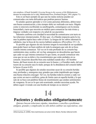 mis estudios». (Chuck Swindoll: Growing Strong in the seasons of life [Robustecerse
durante las temporadas de la vida], Multnomah Press, Portland Oregon, 1983, página 71)
Este es un buen ejemplo de que aun las malas noticias pueden ser
comunicadas con tanta delicadeza que podrían parecer buenas.
Si ustedes quieren aprender a vivir como personas diferentes, deben tener
una buena comunicación y ésta siempre debe ser realizada con tacto. Hágalo
como si estuviera escribiendo su autobiografía, comuníquese con la misma
honestidad y tacto que necesita un médico para comunicar las más tristes y
trágicas verdades con respecto a la salud de sus pacientes.
Salomón confirma con claridad la necesidad de comunicarse con tacto en
las relaciones interpersonales. Él dice que: «La blanda respuesta quita la ira;
mas la palabra áspera hace subir el furor. La lengua de los sabios adornará la
sabiduría; mas la boca de los necios hablará sandeces» (Proverbios 15:1–2).
Es posible que algunos de mis lectores tengan la necesidad de ser ayudados
para poder hacer un buen análisis de toda la amargura que sale de su boca
cuando intenta comunicar. Tal vez en lo más profundo de su corazón hay
sentimientos muy ocultos, tal vez hay amarguras no descubiertas que hacen
que cada vez que intenta comunicar lo que siente, no puede comunicar otra
cosa que no sea su dolor o los resentimientos que están anidados en su
corazón. Jesucristo describe bien esta realidad cuando dice: «El hombre
bueno, del buen tesoro de su corazón saca lo bueno; y el hombre malo, del mal
tesoro de su corazón saca lo malo; porque de la abundancia del corazón habla
la boca» (Lucas 6:45).
Es posible que algunos de ustedes necesitan sacar de su corazón heridas
muy profundas y amarguras muy grandes que están impidiendo que tengan
una buena relación conyugal. Tal vez, las heridas todavía existen y cada vez
que existe un nuevo conflicto, gotas de limón caen en aquella herida y lo que
sale de su boca son palabras llenas de resentimiento que anidan sentimientos
de venganza. Si eso es lo que está ocurriendo, ustedes necesitan ayuda. No
deben seguir viviendo con una bomba de tiempo en su interior14
.
14
Pacientes y dedicados obligatoriamente
Quienes buscan soluciones rápidas, inmediatas y sencillas a problemas
antiguos, grandes y complicados no sólo deben cambiar sus expectativas, sino
14Hormachea, D. (1994). Para matrimonios con amor (113). Miami, Florida: Editorial Unilit.
 