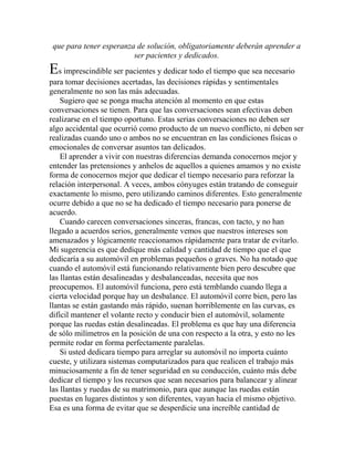 que para tener esperanza de solución, obligatoriamente deberán aprender a
ser pacientes y dedicados.
Es imprescindible ser pacientes y dedicar todo el tiempo que sea necesario
para tomar decisiones acertadas, las decisiones rápidas y sentimentales
generalmente no son las más adecuadas.
Sugiero que se ponga mucha atención al momento en que estas
conversaciones se tienen. Para que las conversaciones sean efectivas deben
realizarse en el tiempo oportuno. Estas serias conversaciones no deben ser
algo accidental que ocurrió como producto de un nuevo conflicto, ni deben ser
realizadas cuando uno o ambos no se encuentran en las condiciones físicas o
emocionales de conversar asuntos tan delicados.
El aprender a vivir con nuestras diferencias demanda conocernos mejor y
entender las pretensiones y anhelos de aquellos a quienes amamos y no existe
forma de conocernos mejor que dedicar el tiempo necesario para reforzar la
relación interpersonal. A veces, ambos cónyuges están tratando de conseguir
exactamente lo mismo, pero utilizando caminos diferentes. Esto generalmente
ocurre debido a que no se ha dedicado el tiempo necesario para ponerse de
acuerdo.
Cuando carecen conversaciones sinceras, francas, con tacto, y no han
llegado a acuerdos serios, generalmente vemos que nuestros intereses son
amenazados y lógicamente reaccionamos rápidamente para tratar de evitarlo.
Mi sugerencia es que dedique más calidad y cantidad de tiempo que el que
dedicaría a su automóvil en problemas pequeños o graves. No ha notado que
cuando el automóvil está funcionando relativamente bien pero descubre que
las llantas están desalineadas y desbalanceadas, necesita que nos
preocupemos. El automóvil funciona, pero está temblando cuando llega a
cierta velocidad porque hay un desbalance. El automóvil corre bien, pero las
llantas se están gastando más rápido, suenan horriblemente en las curvas, es
difícil mantener el volante recto y conducir bien el automóvil, solamente
porque las ruedas están desalineadas. El problema es que hay una diferencia
de sólo milímetros en la posición de una con respecto a la otra, y esto no les
permite rodar en forma perfectamente paralelas.
Si usted dedicara tiempo para arreglar su automóvil no importa cuánto
cueste, y utilizara sistemas computarizados para que realicen el trabajo más
minuciosamente a fin de tener seguridad en su conducción, cuánto más debe
dedicar el tiempo y los recursos que sean necesarios para balancear y alinear
las llantas y ruedas de su matrimonio, para que aunque las ruedas están
puestas en lugares distintos y son diferentes, vayan hacia el mismo objetivo.
Esa es una forma de evitar que se desperdicie una increíble cantidad de
 