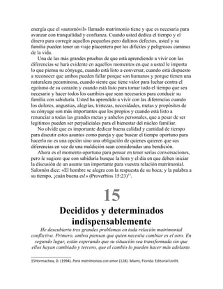 energía que el «automóvil» llamado matrimonio tiene y que es necesaria para
avanzar con tranquilidad y confianza. Cuando usted dedica el tiempo y el
dinero para corregir aquellos pequeños pero dañinos defectos, usted y su
familia pueden tener un viaje placentero por los difíciles y peligrosos caminos
de la vida.
Una de las más grandes pruebas de que está aprendiendo a vivir con las
diferencias se hará evidente en aquellos momentos en que a usted le importa
lo que piensa su cónyuge, cuando está listo a conversar, cuando está dispuesto
a reconocer que ambos pueden fallar porque son humanos y porque tienen una
naturaleza pecaminosa, cuando siente que tiene valor para luchar contra el
egoísmo de su corazón y cuando está listo para tomar todo el tiempo que sea
necesario y hacer todos los cambios que sean necesarios para conducir su
familia con sabiduría. Usted ha aprendido a vivir con las diferencias cuando
los dolores, angustias, alegrías, tristezas, necesidades, metas y propósitos de
su cónyuge son más importantes que los propios y cuando está listo a
renunciar a todas las grandes metas y anhelos personales, que a pesar de ser
legítimos pueden ser perjudiciales para el bienestar del núcleo familiar.
No olvide que es importante dedicar buena calidad y cantidad de tiempo
para discutir estos asuntos como pareja y que buscar el tiempo oportuno para
hacerlo no es una opción sino una obligación de quienes quieren que sus
diferencias en vez de una maldición sean consideradas una bendición.
Ahora es el momento oportuno para pensar en tener serias conversaciones,
pero le sugiero que con sabiduría busque la hora y el día en que deben iniciar
la discusión de un asunto tan importante para vuestra relación matrimonial.
Salomón dice: «El hombre se alegra con la respuesta de su boca; y la palabra a
su tiempo, ¡cuán buena es!» (Proverbios 15:23)15
.
15
Decididos y determinados
indispensablemente
He descubierto tres grandes problemas en toda relación matrimonial
conflictiva. Primero, ambos piensan que quien necesita cambiar es el otro. En
segundo lugar, están esperando que su situación sea transformada sin que
ellos hayan cambiado y tercero, que el cambio lo pueden hacer más adelante.
15Hormachea, D. (1994). Para matrimonios con amor (128). Miami, Florida: Editorial Unilit.
 