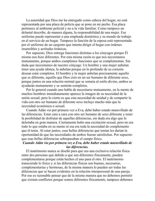 La autoridad que Dios me ha entregado como cabeza del hogar, no está
representada por una placa de policía que se pone en mi pecho. Esa placa
pertenece al ambiente policial y no a la vida familiar. Como tampoco un
delantal describe, de manera alguna, la responsabilidad de una mujer. Ese
uniforme puede representar a una empleada doméstica y su mundo de trabajo
en el servicio de un hogar. Tampoco la función de la esposa está representada
por el uniforme de un sargento que intenta dirigir el hogar con órdenes
insensibles y actitudes tiránicas.
Por supuesto, Dios entrega funciones distintas a los cónyuges porque Él
mismo nos hizo diferentes. Por esta misma razón es que nos necesitamos
mutuamente, porque ambos cumplimos funciones que se complementan. Sin
duda que necesitamos de nuestro cónyuge. Un hombre y una mujer anhelan
tener una ayuda idónea, la anhelan porque en lo profundo de su corazón
desean estar completos. El hombre y la mujer anhelan precisamente aquello
que es diferente, aquello que Dios creó en un ser humano de diferente sexo,
porque juntos en una relación normal que se someta al estilo divino, ambos se
ayudarán mutuamente y se sentirán completos.
Por lo general cuando uno habla de necesitarse mutuamente, en la mente de
muchos hombres inmediatamente aparece la imagen de su necesidad de la
unión sexual, pero lo cierto es que esta necesidad de unidad y de compartir la
vida con otro ser humano de diferente sexo incluye mucho más que la
necesidad económica o sexual.
Cuando Adán vio por primera vez a Eva, debe haber estado maravillado de
las diferencias. Estar cara a cara con otro ser humano de sexo diferente y tener
la posibilidad de disfrutar de aquellas diferencias, sin duda era algo que le
deleitaba en gran manera. Ciertamente hubo una excitación sexual, pero no era
todo lo que estaba en su mente ni esa era toda la necesidad de complemento
que él tenía. Al estar juntos, esas bellas diferencias que tenían les darían la
oportunidad de que las necesidades de ambos fueran satisfechas. Por supuesto
que esas bellas diferencias sobrepasaban el campo físico.
Cuando Adán vio por primera vez a Eva, debe haber estado maravillado de
las diferencias.
El matrimonio nunca se diseñó para que sea una exclusiva relación física
entre dos personas que debido a que son diferentes físicamente, pueden
complementarse porque están hechos el uno para el otro. El matrimonio
transciende lo físico y si las diferencias físicas son buenas, necesarias,
complementarias y hermosas, de la misma manera lo pueden ser todas las
diferencias que se hacen evidentes en la relación interpersonal de una pareja.
Por eso es razonable pensar que de la misma manera que no debemos permitir
que existan conflictos porque somos diferentes físicamente, tampoco debemos
 