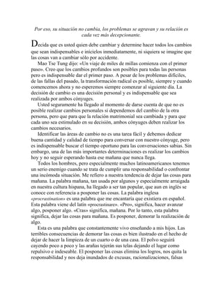 Por eso, su situación no cambia, los problemas se agravan y su relación es
cada vez más decepcionante.
Decida que es usted quien debe cambiar y determine hacer todos los cambios
que sean indispensables e inícielos inmediatamente, ni siquiera se imagine que
las cosas van a cambiar sólo por accidente.
Mao Tse Tung dijo: «Un viaje de miles de millas comienza con el primer
paso». Creo que los cambios profundos son posibles para todas las personas
pero es indispensable dar el primer paso. A pesar de los problemas difíciles,
de las fallas del pasado, la transformación radical es posible, siempre y cuando
comencemos ahora y no esperemos siempre comenzar al siguiente día. La
decisión de cambio es una decisión personal y es indispensable que sea
realizada por ambos cónyuges.
Usted seguramente ha llegado al momento de darse cuenta de que no es
posible realizar cambios personales si dependemos del cambio de la otra
persona, pero que para que la relación matrimonial sea cambiada y para que
cada uno sea estimulado en su decisión, ambos cónyuges deben realizar los
cambios necesarios.
Identificar las áreas de cambio no es una tarea fácil y debemos dedicar
buena cantidad y calidad de tiempo para conversar con nuestro cónyuge, pero
es indispensable buscar el tiempo oportuno para las conversaciones sabias. Sin
embargo, una de las más importantes determinaciones es realizar los cambios
hoy y no seguir esperando hasta ese mañana que nunca llega.
Todos los hombres, pero especialmente muchos latinoamericanos tenemos
un serio enemigo cuando se trata de cumplir una responsabilidad o confrontar
una incómoda situación. Me refiero a nuestra tendencia de dejar las cosas para
mañana. La palabra mañana, tan usada por algunos y especialmente arraigada
en nuestra cultura hispana, ha llegado a ser tan popular, que aun en inglés se
conoce con referencia a posponer las cosas. La palabra inglesa
«procrastination» es una palabra que me encantaría que existiera en español.
Esta palabra viene del latín «procrastinare». «Pro», significa, hacer avanzar
algo, posponer algo. «Cras» significa, mañana. Por lo tanto, esta palabra
significa, dejar las cosas para mañana. Es posponer, demorar la realización de
algo.
Esta es una palabra que constantemente vivo enseñando a mis hijos. Las
terribles consecuencias de demorar las cosas es bien ilustrado en el hecho de
dejar de hacer la limpieza de un cuarto o de una casa. El polvo seguirá
cayendo poco a poco y las arañas tejerán sus telas dejando el lugar como
repulsivo e indeseable. El posponer las cosas elimina los logros, nos quita la
responsabilidad y nos deja inundados de excusas, racionalizaciones, falsas
 