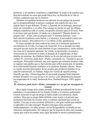 promesas, y nos produce vergüenza y culpabilidad. Si usted es de aquellos que
deja para mañana las cosas que puede hacer hoy, su filosofía de la vida es
errónea, cualquiera que sea su creencia.
Salomón con palabras hermosas nos advierte de este peligro de permitir
que la irresponsabilidad, la pereza o cualquier otra cadena nos ate y nos
impida hacer lo que debemos. Él dice: «¡Aprende de las hormigas, perezoso!
Imita sus costumbres, y sé sabio. Pues aunque no tienen rey que las obligue,
trabajan empeñosas todo el verano, recogiendo alimento para el invierno. Pero
tú no haces más que dormir. ¿Cuándo vas a despertar? “Déjame dormir un
poquito más”. ¡Claro, sólo un poquito más! Y mientras duermes, viene
furtivamente la pobreza como ladrón, y te destruye; la necesidad te ataca con
todas sus armas». (Proverbios 6:6–11 La Biblia al Día, [paráfrasis]).
El mejor ejemplo de cómo realizar las cosas en el momento oportuno lo
encontramos en la vida y los logros de Jesucristo. Con su ejemplo nos dejó
una gran lección acerca de cómo terminar lo que comenzamos y cómo realizar
las cosas en el momento oportuno. Su venida, su nacimiento, su muerte y
resurrección no ocurrieron ni antes, ni después de lo planificado, ni dejó
detalles sin terminar. Sus Palabras finales en la cruz del calvario revelan esta
verdad. Él, victorioso, pudo decir: «Padre, consumado es». Terminé lo que me
encargaste. Para poder enfrentar este serio gigante que amenaza nuestras vidas
se requiere una palabra que es fácil decirla; pero difícil practicarla. El antídoto
de la enfermedad llamada «mañana» es la medicina llamada «ahora». Ahora
es cuando necesita preocuparse de los asuntos que producen tinieblas en su
relación matrimonial, no mañana. Salga con victoria de aquella errónea
filosofía que dice: «Nunca haga hoy lo que puede posponer hasta mañana».
(Chuck Swindoll: Growing Strong in the seasons of life [Robustecerse durante
las temporadas de la vida], Multnomah Press, Portland Oregon, 1983, página
182.)
Él, victorioso, pudo decir: «Padre, consumado es». Lo que me encargaste lo
terminé.
Hace algún tiempo atrás estaba mirando el debate presidencial de los tres
candidatos a la presidencia de los Estados Unidos y el entonces gobernador
Clinton mencionó lo que un amigo le había citado con referencia a hacer
cambios. Dijo que su amigo había definido como insano a la persona que
permanece haciendo las mismas cosas y continúa esperando que exista un
cambio. Creo que es una excelente definición y una gran verdad que también
es aplicable a la vida conyugal. Muchos cónyuges están actuando
inadecuadamente y lo saben porque ven los desagradables resultados en sus
relaciones interpersonales. Por supuesto que la mayoría de ellos está cansada y
espera que ocurra un cambio, pero sigue haciendo lo mismo constantemente.
 
